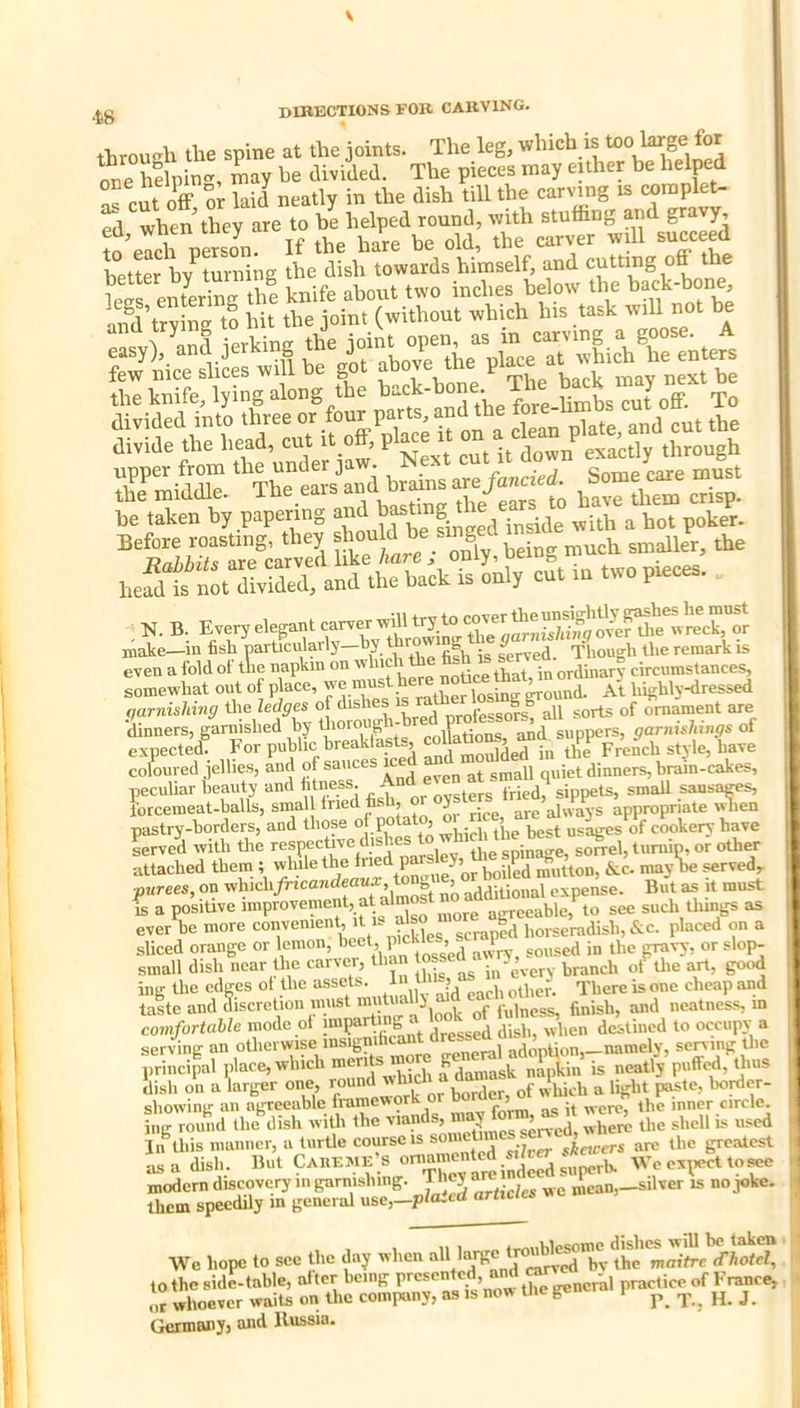 through tlie spine at the joints. The leg, one helpin-, may he divided. The pieces may euher be helpd S cut off or laid neatly in the dish till the carving is complet- ed when they are to be helped round, with stuffing and gravy, ?oeIch person. If the hare be old, the carver wdl succeed better hv turning the dish towards himself, and cutting off the tTeifferirthe knife about two inches below the back-bone and’trving to hit the joint (without which his task will not be e.sy)/a„d jerking the 7?^7,h7/c nrp curved like hare j OBiy, ueiuj, iuu.v,n. y hefdt nSt S and the back is only cut in two pieces. N. B. Every elegant carver whl try to X make—in fish narticularly—by fifh is ferved. Though the remark is even a fold ot the napkm on k'* ^ “tjce that, in ordinary circumstances, somewhat out of place, iSer losing™ At highly-pressed garnishing the ledges of dishes nrofessofs, all sorts of ornament are 'dinners, garnished by thorough- P ^ ^ suppers, garnishings of expected! , P'^^'^reak asts^ ^^PP have coloured .lelhes, and of sauces iced dinners, bram-cakes, peculiar beauty and fitness And sippets, smaU sansa^ forcemeat-balls, small fried ff , J always appropriate ^len pastry-borders, and those P°*Xn which the best us^s of cookery have Lrve'd with tlie Pf ^ W pafslli -^«1, tuniim or other attached them ; the P X goPed mutton, &c. may be served, purees, on ^h'^h/rzcandeaua: to g ^^Xonal expense. But as it must is a posiUve mpro^ement, at almos ^ ^eeable, to sec such things as ever be more convenient, A i- » scraped horseradish,&c. placed on a sliced orange or lemon, heet, P'eh‘® J . soused in tlie gravy, or slop- small dish near the caner, branch of tlie art, good ing the edffcs ol the “S^ets h tl oheap and taste and discretion nmst muX^k . p„iness, finish, and neatness, in comfortable mode of bdressed dish, when destined to occupy a serving an otlicrwise insigni o-pneral adoption, namely, sening tlie principal plat^e, which >®”t® Xch f damask napiin is neatly puffed, thus dish on akrger one, r°un“ Xk or border, of which a light pstc, bonler- showiiig an agreeable framework or > « <,,rcle. ing roi/jid the'dish wiUi the -‘X':,Sm^s™e^e^ wherli the shell is used In Uiis manner, a turUe course IS someUi - ^ ^j^cwers arc the greatest as a dish. But Caiieiue> v araiS^d s«?rE We expect to^ rhSn g- - Vfe hope to see the day when '‘JJ |XnnT!ia^^^'fi^^ Germany, and Russia.