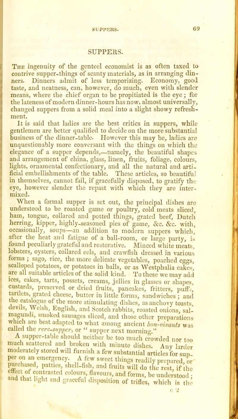 SUPPERS. The ingenuity of the genteel economist is as often taxed to contrive supper-things of scanty materials, as in arranging din- ners. Dinners admit of less temporizing. Economy, good taste, and neatness, can, however, do much, even with slender means, where the chief organ to be propitiated is the eye; for the lateness of modern dinner-hours has now, almost universally, changed suppers from a solid meal into a slight showy refresh- ment. It is said that ladies are the best critics in suppers, while gentlemen are better qualified to decide on the more substantial business of the dinner-table. Plowever this may be, ladies are unquestionably more conversant with the things on which the elegance of a supper depends,—namely, the beautiful shapes and arrangement of china, glass, linen, fruits, foliage, colours, lights, ornamental confectionary, and all the natural and arti- ficial embellishments of the table. These articles, so beautiful in themselves, cannot fail, if gracefully disposed, to gratify the eye, however slender the repast with which they are inter- mixed. When a formal supper is set out, the principal dishes are understood to be roasted game or poultry, cold meats sliced, ham, tongue, collared and potted things, grated beef, Dutch herring, kipper, highly-seasoned pies of game, &c. &c. with, occasionally, soups—an addition to modern suppers which, after the heat and fatigue of a ball-room, or large party, is found peculiarly grateful and restorative. Minced white meats, lobsters, oysters, collared eels, and crawfish dressed in various forms ; sago, rice, the more delicate vegetables, poached eggs, scalloped potatoes, or potatoes in balls, or as Westphalia cakes, are all suitable articles of the solid kind. To these we may add ices, cakes, tarts, possets, creams, jellies in glasses or shapes, custards, preserved or dried fruits, pancakes, fritters, puflTs, tartlets, grated cheese, butter in little forms, sandwiches; and the catalogue of the more stimulating dishes, as anchovy toasts, devils, Welsh, English, and Scotch rabbits, roasted onions, sal- magundi, smoked sausages sliced, and those other preparations which are best adapted to what among ancient hon-vivants was called the rere-snppcr, or “ supper next mornin<^” A supper-table should neither be too much crowded nor too much scattered and broken with minute dishes. Any larder moderately stored will furnish a few substantial articles for sun per on an emergency. A few sweet things readily prepared or purchased, patties, shell-fish, and fruits will do tL^ rest, if the aS' hat li' r'l’ understood ; and that light and graceful disposition of trifles, which is tin’