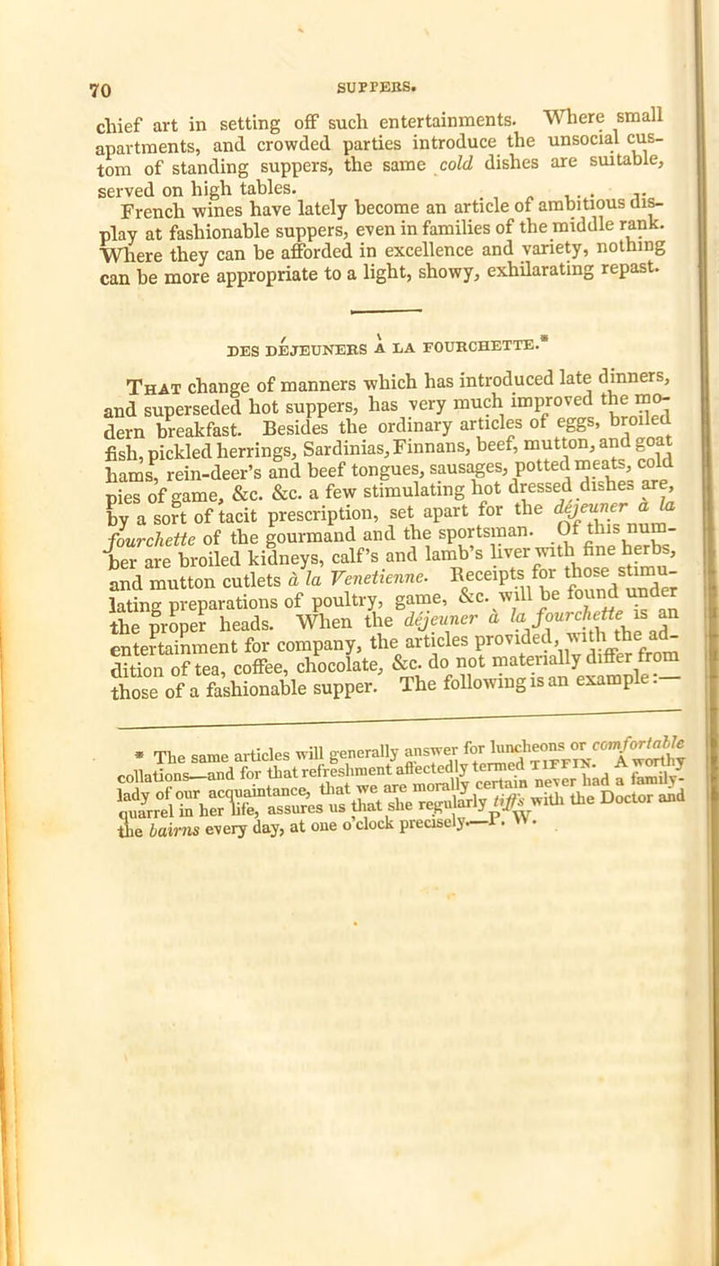 chief art in setting off such entertainments. Where small apartments, and crowded parties introduce the unsocial cus- tom of standing suppers, the same cold dishes are smtable, served on high tables. , n u- • a’ French wines have lately become an article of ambitious play at fashionable suppers, even in families of the middle rank. Wiere they can be afforded in excellence and variety, nothing can be more appropriate to a light, showy, exhilarating repast. DES DEJEUNEES A LA FOUECHETTE.* That change of manners which has introduced late dinners, and superseded hot suppers, has very much improved the mo- dern breakfast. Besides the ordinary articles of eggs, broiled fish, pickled herrings, Sardinias, Finnans, beef, mutton, and goat hams, rein-deer’s and beef tongues, sausi^es, potted meats, cold pies of game, &c. &c. a few stimulating hot dressed dishes are, by a sort of tacit prescription, set apart for the ® fourchette of the gourmand and the sportsman.  her are broiled kidneys, calf’s and lamb’s and mutton cutlets d la Venetienne. Receipts for lating preparations of poultry, game, the proper heads. When the dejeuner a entertainment for company, the articles P^o^i^ed, with the a^ dition of tea, coffee, chocolate, &c. do not materially differ from those of a fashionable supper. The following is an example.- ie bairns every day, at one o clock precisely. .
