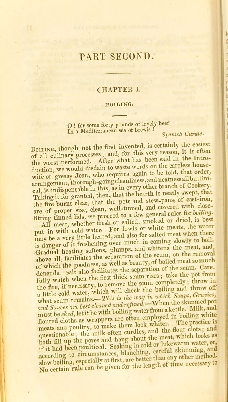 PART SECOKD. CHAPTER I. boiling. O ' for some forty pounds of lovely beef In a Mediterranean sea of brewis ! Boiling, though not the first invented, is certainly the easiest TaTculinary processes; and, for this very reason, it is oft«i the worst performed. After what has been said in the Intro- duction, we would disdain to waste words wife or greasy .Joan, who requires again to be told, that order, arrangement,thorough.goingcleanliness,and^ cal is indispensable in this, as in every other brancti ot t^ooi^fry. Taking it for granted, then, that the hearth is neatly swept, that tlip fire burns^clear, that the pots and stew-pans, of c^t-iron, 111 of proper s£,’clean, well-tinned, and covered with cfose- fittinff tinned lids, we proceed to a few general rules for boiltng. AU meat whether fresh or salted, smoked or dried, is bes nut in with cold water. For fowls or white meats, the water may be a very little heated, and also for salted meat ^ ™ /nncrpr of it freshening over much in coming slowly to boil. Wc all the separation of the scum, on the removd o?„hid.’fc sooZk a, well as beauty, of boiled meat so u.u* the fire, if necessary, .Uppi. the boilin'^ and throw oft 0 little cold wateiy WM. wdl check the what scum remains. When the skimmed pot and Sauces are best cleaned and must be eked, let it be with ^hite floured cloths as wrappers are ^]hmr The practice is meats and poultry, to make clots; and questionable; the milk ^ „,eat, which looks as both fill up the pores f lukewarm water, or, if it had been poulticed. Soaking i coiu or according to NreSu. WSu ^ the lc„s.h of tio,e necessary to