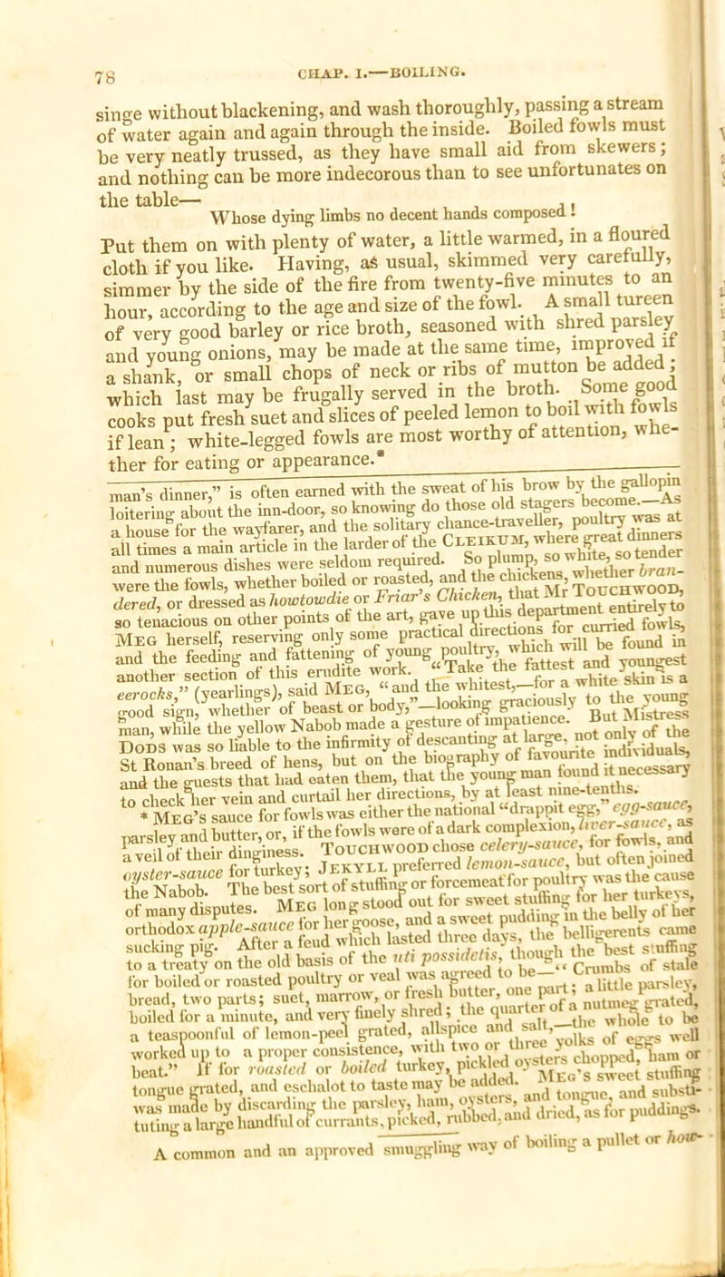 sino-e without blackening, and wash thoroughly, passing a stream of water again and again through the inside. Boiled fowls must he very neatly trussed, as they have small aid from skewers; oe veiy llcatiy —— and nothing can be more indecorous than to see unfortunates on the table— , , , ,, Whose dying limbs no decent hands composea . Put them on with plenty of water, a little warmed, in a floured cloth if you like. Having, afi usual, skimmed very caretuUy, simmer by the side of the fire from twenty-five minutes to an hour, according to the age and size of the fowl. A small tureen of very good barley or rice broth, seasoned with shred parsley and young onions, may he made at the same tune, Tshank or small chops of neck or ribs of mutton be added which last maybe frugally served m the cooks put fresh suet and slices of peeled lemon b°il vn A fm if lean ; white-legged fowls are most worthy of attention, whe ther for eating or appearance * man’s dinner,” is often earned with the sweat ofliis brow by Uie gaUopm loitering about the inn-door, so knowing do those old stagers bec^ ^ ^an, wlfu; the yellow Nabob made a gesture of impaUe^e. But^M>str«s and lonan’s breed of hens, but on tne oioorapny o. -a...... ... ft necessary the guests that had oaten them, that the youn-man tound it necessary to check^her vein and curtail her directions, by at feast nine-ten ■i plififk her vein and curtail iier uirucuuua, u_y «it « Me g’s sauce for fowls was either the national “drappit e^, cgp-saMC, 1 fofl Wtfr or if the fowls wore of a dark complexion,?,rer^oncf, as their dinginess. Touchwood chose celery-sauce, for fowls, ai^ ^ / V77/PP for tiirkev* Jekyll preferred lemon-saxicc^ but often join 7 WEE The ^ Stuffing or forcemeat for poultry- was Uie «use to a treaty on the old basis ot the un possme, u for boiled or roasted poultry or ''^a''vas a.rr^d to be- Crum bread, two parts; suet, marrow, or fresh Butter, one I«rt, “J|tu boiled for a ininute, and very finely shred, the qiiar . wlSe to be a teaspoonful of lemon-peel grated, a sp.ee aiid -hole a teaspoonful of lemon-peel grated, allspice a — „ell worked up to a proper consLstence, wiUi t-o or - ^ijoppedf^am or beat.” If for rlaslcd or boiled t«>-key.P‘<^Vf.!^^ ME^rsi^e( stuff I Llll^ It** 1 A common and an approved smuggling «-ay of boiling a pullet or hoW-
