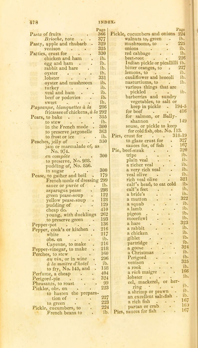 Pago Paste of fruits . . 3t56 Brioche, note . . 377 Pasty, apple and rhubarb . 329 venison . • 325 Patties, crust for . . 330 chicken and ham . ib. egg and ham . . ib. rabbit and hare . ib. oyster . . . ib. lobster . . 331 oyster and mushroom ib. turkey . . ib. veal and ham . . ib. beef or podovies . ib. sweet . . . ib. Paysaiyie, blanquettes a la 286 fricassee of chickens, a la 292 Pears, to bake . . • 355 to stew . . . ib. , in the French mode . 300 to preserve jargonelle 363 to frost or ice . . ib. Peaches, jelly of • . 350 jam or marmalade of, as No. 974. en compote . . 300 to preserve. No. 988. pudding of. No. 856. in sugar . . 300 Pease, to gather and boil . 179 French mode of dressing 299 sauce or puree of . ib. asparagus pease . 298 green pease-soup . 122 yellow pease-soup . 128 pudding of . .129 cheap do. . . 410 young, with ducklings 262 to preserve green . 193 Pepper-pot . . • 136 Pepper, cook’s or kitchen . 216 white . . . 217 obs. on . . ib. Cayenne, to make . 216 Pepper-vinegar, to make . 218 Perches, to stew . • 160 au vin, or in wine . 296 q la maitre d'hotel . ib. to fry, No. 145, and . 158 Perfume, a clieap . • 404 Perigord-pie . • • 324 Pheasants, to roast . • 99 Pickle.s, obs. on . • 223 to hasten the prepara- tion of . . 227 to green . . 223 Pickle, cucumbers, to . 224 French beans to . ib. Page Pickle, cuciunbers and onions 224 walnuts to, green . ib. mushrooms, to . 225 onions . . ib. red cabbage . . ib. beet-root . • 226 Indian pickle or picallilli ib. bitter oranges, to . 227 lemons, to . . ib. caulidower and btocoli ib. nasturtiums, to . ib. various things that are pickled . . ib. barberries and sundry vegetablesj to salt or keep in pickle . 194-5 for beef . . 416 for salmon, or Bally- ■ shannon . . 149 souse, or pickle to keep for coldfish,obs. No. 113 Pies, crust for to glaze crust for sauces for, of fish Pie, beef-steak tripe plain veal a richer veal a very rich veal veal olive rich veal olive calf’s head, to eat cold calf’s feet a bride’s a mutton a squab a Iamb pigeon . moorfowl a hare a rabbit a chicken giblet partridge a goose a Christmas Perigord venison a rook a rich maigre lobster eel, mackerel, or her ring • a shrimp or prawn an excellent salt-fish . a rich fish partan or crab Pies, sauces for fisli 318-19 327 167 320 ib. ib. ib. ib. ib. 321 ib. ib. ib. 322 ib. ib. ib. ib. 323 ib. ib. ib. ib. 324 ib. ib. 325 ib. 166 ib. ib. ib. ib. 167 169 167