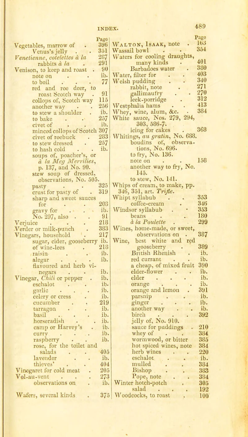 Pago Vegetables, marrow of . 39(1 Venus’s jelly . . 3ol Venetieiine, cotelcties ci la 2)!7 rabbits d, la . 291 Venison, to keep and roast . 90 note on . • ib. to boil ... 77 red and roe deer, to roast Scotch way . 91 collops of, Scotch way 115 another way . . 250 to stew a shoulder . ib. to bake . . 257 civet of . . ib. minced collops of Scotch 307 civet of roebuck . 283 to stew dressed . 257 to hash cold . . ib. soups of, poacher’s, or a la Meg Memlies, p. 137, and No. 90. stew soup of dressed, observations, No. 505. pasty . . 325 crust for pasty of . 319 sharp and sweet sauces for . . 208 gravy for . . ■ ib. No. 297, also . . 91 Verjuice . . . 218 Verder or milk-punch . 383 Vinegars, household . 217 sugar, cider, gooseberry ib. of wine-lees . 218 raisin . . ib. alegar . . . ib. flavoured and herb vi- negars . . ib. Vinegar, ChUi or pepper . ib. eschalot . . ib. garlic . . . ib. celery or cress . ib. cucumber . , 219 tarragon . . ib. basil . . . ib. horseradish . . ib. camp or Harvey’s . ib. curry . . . ib. raspberry . . ib. rose, for the toilet and salads . . 405 lavender . . ib. thieves’ . . 404 Vinegaret for cold meat . 205 Vol-au-vent . . . 273 observations on . ib. Wafers, several kinds . 375 Pago Walton, Isaak, note . 103 Wassail bowl . • 354 Waters for cooling draughts, many kinds . 401 Barbadoes water . 380 Water, filter for . . 403 Welsh pudding , . 340 rabbit, note . 271 gallimaufry . . 270 leek-porridge . 312 Westphalia hams . . 413 Whey, wine, alum, &c. . 384 White sauce. Nos. 279, 294, 303, 586-7. icing for cakes . 3G8 Whitings, au gratia, No. 688. boudins of, observa- tions, No. 696. to fry. No. 136. note on . . 158 another way to fry. No. 145. to stew. No. 141. Whips of cream, to make, pp. 346, 351, art. Trifle. Whipt syllabub . . 353 colTee-cream . 346 Windsor syllabub . * 353 beans . . 180 d. la Paulette . 299 Wines, home-made, or sweet, observations on . 387 Wine, best white and red gooseberry . 389 British Rhenish . ib. red currant . . ib. a cheap, of mixed fruit 390 elder-flower . . ib. elder ... ib. orange . . . ib. orange and lemon . 391 parsnip . . ib. ginger . . . ib. another way . . ib. birch . . . 392 jelly of. No. 910. sauce for puddings . 210 whey of . . 384 wormwood, or bitter 385 hot spiced wines, note 384 herb wines . . 220 eschalot . . ib. mulled . , 384 Bishop . . 383 Pope, note , . 384 Winter hotch-potch . 305 salad . . . 192 Woodcocks, to roast . 100