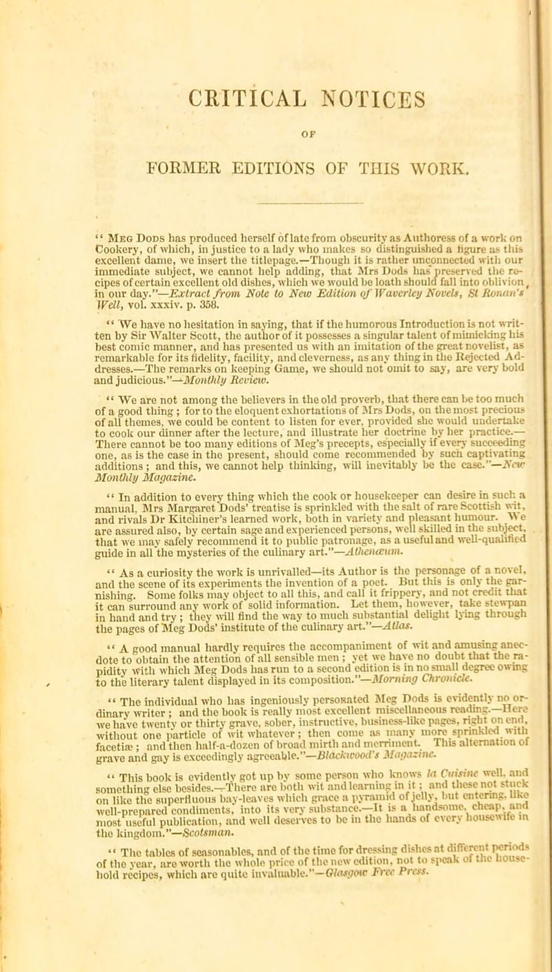 CRITICAL NOTICES OF FORMER EDITIONS OF THIS WORK. ‘ ‘ Meg Dods lias produced herself of late from obscurity as Authoress of a work on Cookery, of which, injustice to a lady who makes so distinguislied a figure as this excellent dame, we insert the titlepage.—Though it is rather unconnected with our immediate subject, we cannot help adding, that Mrs Hods has’ preserved the re- cipes of certain excellent old dishes, which we would be loath should fall into oblivion, in our day.”—Extract from Note to New Edition of Waverley Novels, St Eonan's Well, vol. xxxiv. p. 358. “We have no hesitation in saying, that if the humorous Introduction is not writ- ten by Sir Walter Scott, the author of it possesses a singular talent of mimicking his best comic manner, and has presented us with an imitation of the great novelist, as remarkable for its fidelity, facility, and cleverness, as any thing in the Rejected Ad- dresses.—The remarks on keeping Game, we should not omit to say, are very bold and judicious.”—Review. “We are not among the believers in the old proverb, that there can be too much of a good thing; for to the eloquent e.xhortations of Mrs Dods, on the most precious of all themes, we could be content to listen for ever, provided she would undertake to cook our dinner after the lecture, and illustrate her doctrine by ber practice.— There cannot be too many editions of Meg’s precepts, especially if every succeeding one, as is the case in the present, should come recommended by such captivating additions; and this, we cannot help thinking, will inevitably be the case.”—New Monthly Magazine. ‘ ‘ In addition to every thing which the cook or housekeeper can desire in such a manual, Mrs Margaret Dods’ treatise is sprinlcled with the salt of rare Scottish nit, and rivMs Dr Kitchiner’s learned work, both in variety and pleasant humour. e are assured also, by certain sage and experienced persons, well skilled in the subjwt, that we may safely recoimnend it to public patronage, as auscfuland well-qualified guide in all the mysteries of the culinary art.”—Atheiueum. “ As a curiosity the work is unrivalled—its Author is the perwnage of a novel, and the scene of its experiments the invention of a poet. But this is only the gar- nishing. Some folks may object to all this, and call it frippery, and not credit that it can surround any work of solid information. Let them, however, take stewpan in hand and try; they will find the way to much substantial delight Ijing through the pages of Meg Dods’ institute of the culinary art.”—Atlas. ‘ ‘ A good manual hardly requires the accompaniment of wit and amusing anec- dote to obtain the attention of all sensible men; yet we have no doubt that the ra- pidity with which Meg Dods has run to a second edition is in no small degree owing to the literary talent displayed in its composition.”—Morning Chronicle. “ The individual who has ingeniously personated Meg Dods is evidently no or- dinary writer; and the book is really most excellent miscellaneous reatog.—Here we have twenty or thirty grave, sober, instructive, business-like pages, right on end, without one particle of wit whatever; then come as many more sprinkled with fncetia;; and then half-a-dozen of broad mirth and merriment. This alternation of grave and gay is exceedingly agreeable.”—Blackwood's Magazine. “ This book is evidcntlv got up by some person who knows la Cmsine well, and something else besides.^There are lioth wit and learning m it; and these not stuck on like the siiperfluoiis bay-leaves which grace a pjTaiiiid of jelly, but entenng. like well-prepared condiments, into its very substance.—It is a handsome, cheap, and most useful publication, and well deserves to be in the hands of every housewife m the kingdom.”—Scotsman. “ The tables of seasonables, and of the time for dressing dishes at different periods of the year, ore worth the whole price of the new edition, not to speak of the nousc- iiold recipes, which are quite invaluable.”—'Cr/<T^<70ir Frct' Press.