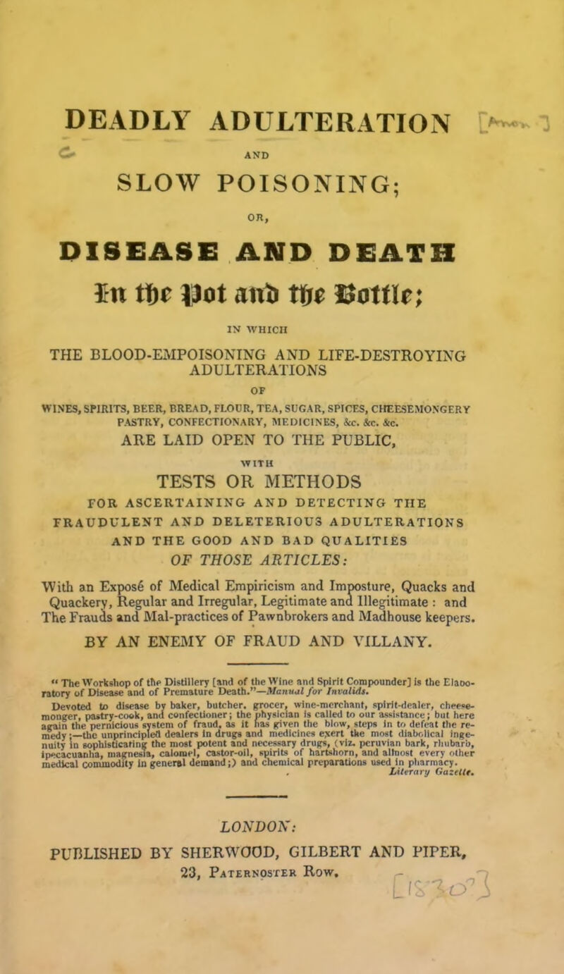 DEADLY ADULTERATION AND SLOW POISONING; on, DISEASE AND DEATH In tf)c Dot anti tfje Dottle; IN WHICH THE BLOOD-EMPOISONING AND LIFE-DESTROYING ADULTERATIONS OF WINES, SPIRITS, BEER, BREAD, FLOOR, TEA, SUGAR, SPICES, CHEESEMOXGERY PASTRY, CONFECTIONARY, MEDICINES, &c. &c. Sic. ARE LAID OPEN TO THE PUBLIC, WITH TESTS OR METHODS FOR ASCERTAINING AND DETECTING THE FRAUDULENT AND DELETERIOUS ADULTERATIONS AND THE GOOD AND BAD QUALITIES OF THOSE ARTICLES: With an Expos6 of Medical Empiricism and Imposture, Quacks and Quackery, Regular and Irregular, Legitimate and Illegitimate : and The Frauds and Mal-practices of Pawnbrokers and Madhouse keepers. BY AN ENEMY OF FRAUD AND VILLANY. «< The Workshop of the Distillery [and of the Wine and Spirit Compounder] is the Elaoo- ratory of Disease and of Premature Death.”—Manual for Invalids. Devoted to disease by baker, butcher, grocer, wine-merchant, spirit-dealer, cheese- monger, pastry-cook, and confectioner; the physician is called to our assistance; but here again the pernicious system of fraud, as it has given ttie blow, steps in to defeat the re- medy ;—the unprincipled dealers in drugs and medicines exert the most diabolical inge- nuity in sophisticating the most potent and necessary drugs, (viz. peruvian bark, rhubarb, ipecacuanha, magnesia, calomel, castor-oil, spirits of hartshorn, and allnost every other medical commodity in general demand;) and chemical preparations used in pharmacy. Literary Gazelle. LONDON: PUBLISHED BY SHERWOOD, GILBERT AND PIPER, 23, Paternoster Row. £vs'S