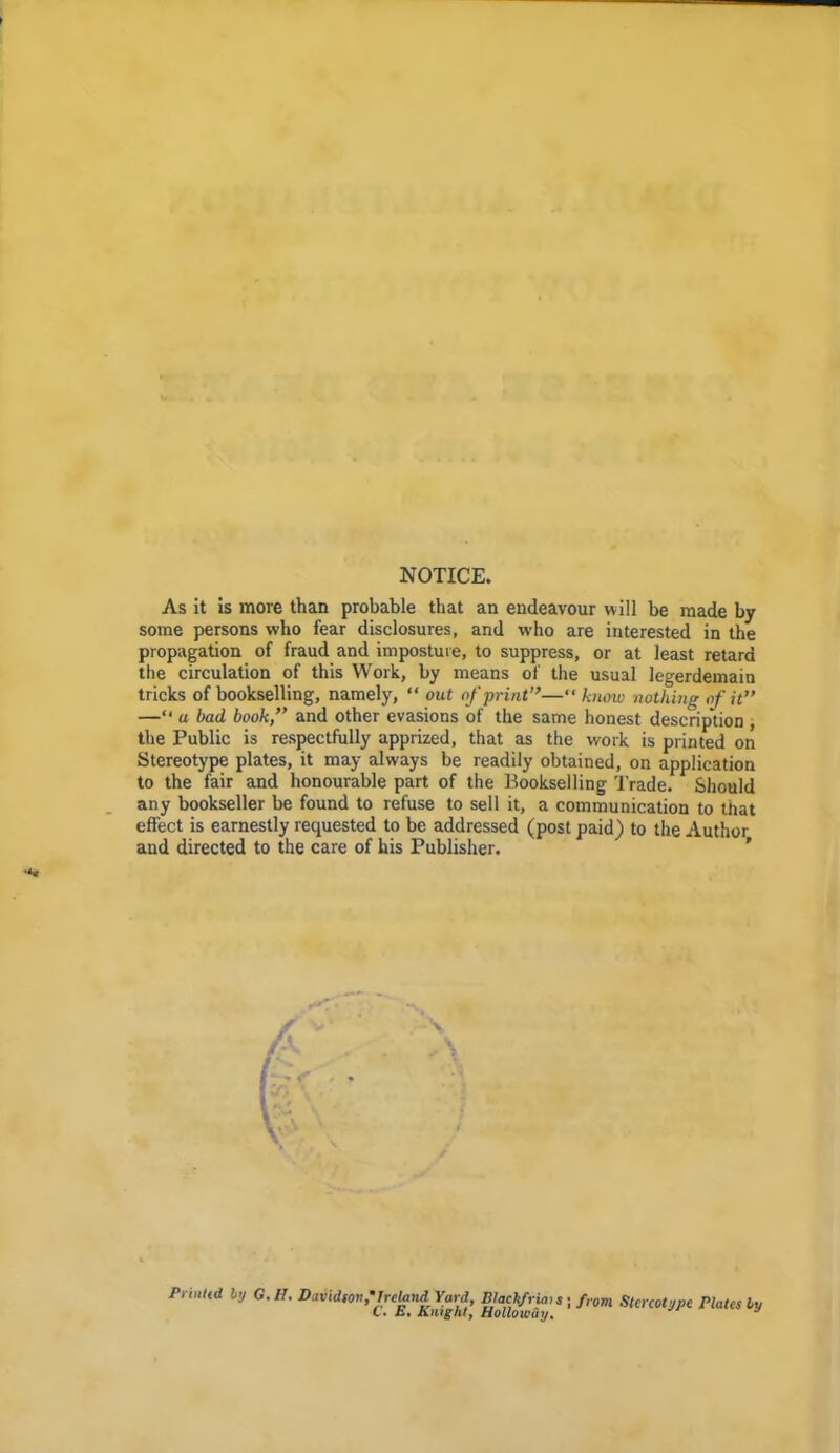 NOTICE, As it is more than probable that an endeavour will be made by some persons who fear disclosures, and who are interested in the propagation of fraud and imposture, to suppress, or at least retard the circulation of this Work, by means of the usual legerdemain tricks of bookselling, namely, “ out of print”—“know nothing of it” —“ u bad book,” and other evasions of the same honest description , the Public is respectfully apprized, that as the work is printed on Stereotype plates, it may always be readily obtained, on application to the fair and honourable part of the Bookselling Trade. Should any bookseller be found to refuse to sell it, a communication to that effect is earnestly requested to be addressed (post paid) to the Author and directed to the care of his Publisher. V > PrinUd by G.I1. David,on.'Tre^nd Yard, from Stereotype riates by