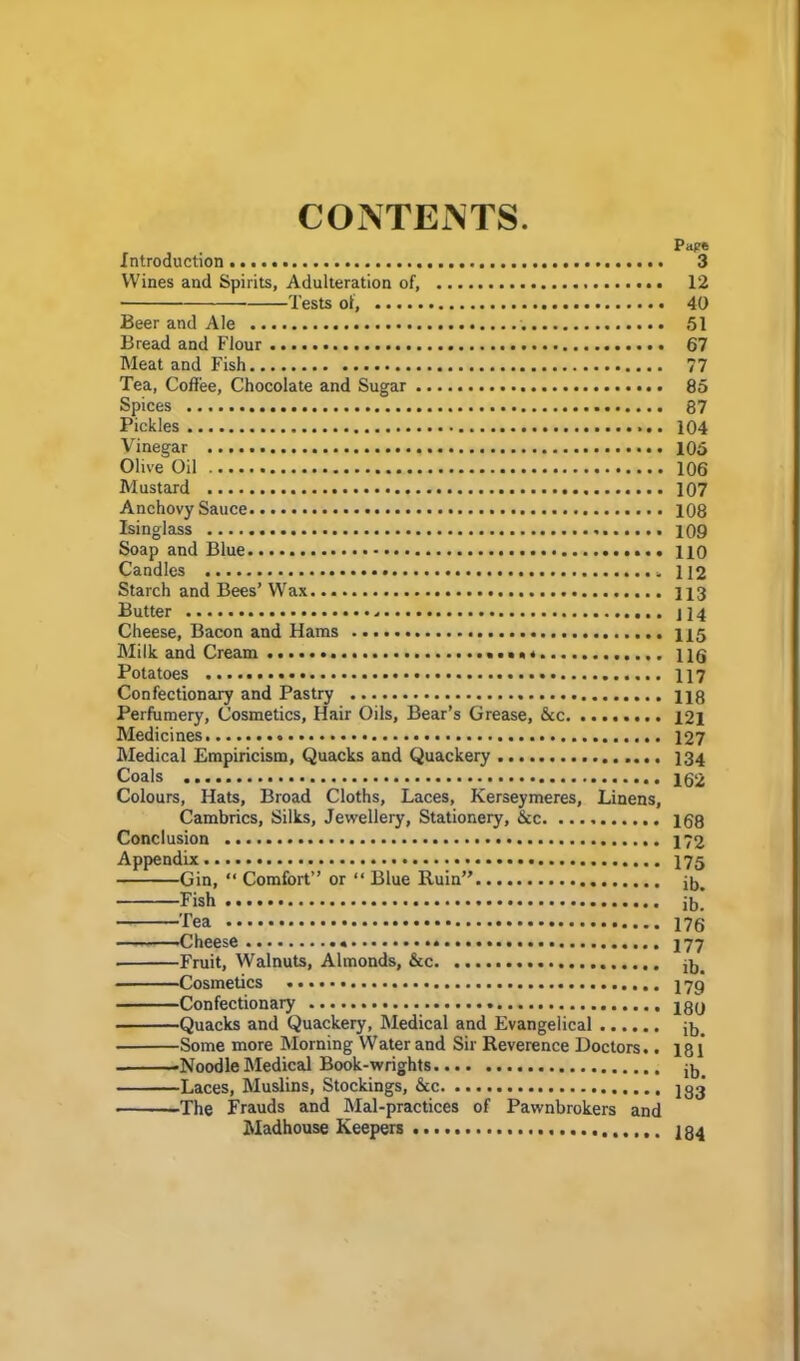 CONTENTS. Pape Introduction 3 Wines and Spirits, Adulteration of, 12 Tests of, 40 Beer and Ale 51 Bread and Flour 67 Meat and Fish 77 Tea, Coffee, Chocolate and Sugar 85 Spices 87 Pickles 104 Vinegar 105 Olive Oil 106 Mustard 107 Anchovy Sauce 108 Isinglass 109 Soap and Blue 110 Candles 112 Starch and Bees’ Wax 113 Butter - H4 Cheese, Bacon and Haras ng Milk and Cream ng Potatoes 117 Confectionary and Pastry 118 Perfumery, Cosmetics, Hair Oils, Bear’s Grease, &c 121 Medicines 127 Medical Empiricism, Quacks and Quackery 134 Coals 162 Colours, Hats, Broad Cloths, Laces, Kerseymeres, Linens, Cambrics, Silks, Jewellery, Stationery, &c 168 Conclusion 172 Appendix 17g Gin, “ Comfort” or “ Blue Ruin” ib. Fish ib! Fea 176 Cheese 177 Fruit, Walnuts, Almonds, &c jb. Cosmetics 17g Confectionary 280 •Some more Morning Water and Sir Reverence Doctors.. ig l ■Noodle Medical Book-wrights •Laces, Muslins, Stockings, See 183 ■The Frauds and Mal-practices of Pawnbrokers and Madhouse Keepers 134