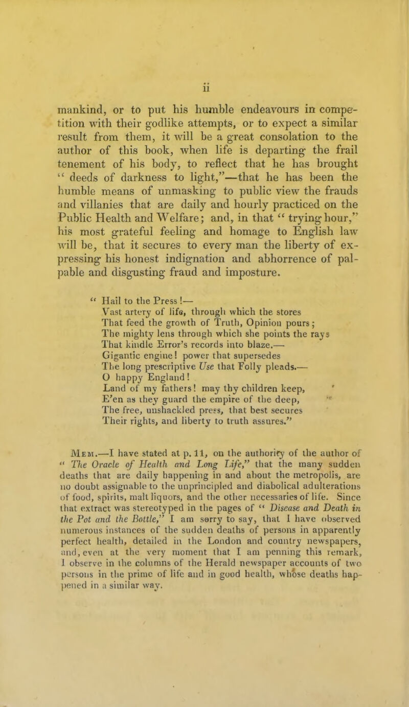 11 mankind, or to put his humble endeavours in compe- tition with their godlike attempts, or to expect a similar result from them, it will be a great consolation to the author of this book, when life is departing the frail tenement of his body, to reflect that he has brought “ deeds of darkness to light,”—that he has been the humble means of unmasking to public view the frauds and villanies that are daily and hourly practiced on the Public Health and Welfare; and, in that “ trying hour,” his most grateful feeling and homage to English law will be, that it secures to every man the liberty of ex- pressing his honest indignation and abhorrence of pal- pable and disgusting fraud and imposture. “ Hail to the Press !— Vast artery of life, through which the stores That feed the growth of Truth, Opinion pours; The mighty lens through which she points the rays That kindle Error’s records into blaze.— Gigantic engine! power that supersedes The long prescriptive Use that Folly pleads.— O happy England! Land of my fathers! may thy children keep, E’en as they guard the empire of the deep, The free, unshackled press, that best secures Their rights, and liberty to truth assures.” Mem.—I have stated at p. 11, on the authority of the author of “ The Oracle of Health and Long Life,” that the many sudden deaths that are daily happening in and about the metropolis, are no doubt assignable to the unprincipled and diabolical adulterations of food, spirits, malt liquors, and the other necessaries of life. Since that extract was stereotyped in the pages of “ Disease and Death in the Pot and the Bottle,” I am sorry to say, that 1 have observed numerous instances of the sudden deaths of persons in apparently perfect health, detailed in the London and country newspapers, and,even at the very moment that I am penning this remark, 1 observe in the columns of the Herald newspaper accounts of two persons in the prime of life and in good health, whose deaths hap- pened in a similar way.