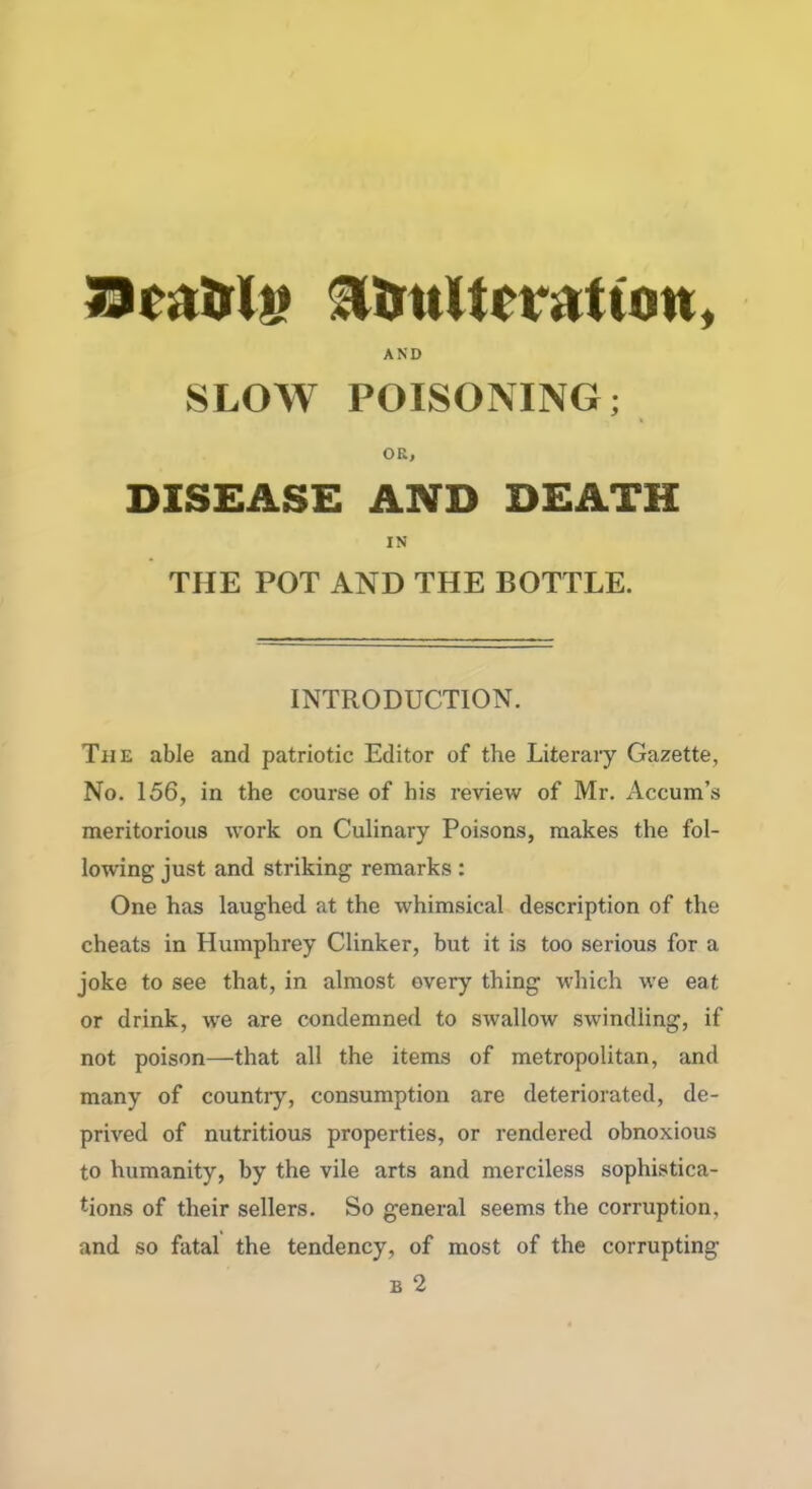 J3CiitrU» AtmUcrAtian, AND SLOW POISONING; OR, DISEASE AND DEATH IN THE POT AND THE BOTTLE. INTRODUCTION. The able and patriotic Editor of the Literary Gazette, No. 156, in the course of his review of Mr. Accum’s meritorious work on Culinary Poisons, makes the fol- lowing just and striking remarks : One has laughed at the whimsical description of the cheats in Humphrey Clinker, but it is too serious for a joke to see that, in almost every thing which we eat or drink, wre are condemned to swallow swindling, if not poison—that all the items of metropolitan, and many of countiy, consumption are deteriorated, de- prived of nutritious properties, or rendered obnoxious to humanity, by the vile arts and merciless sophistica- tions of their sellers. So general seems the corruption, and so fatal the tendency, of most of the corrupting