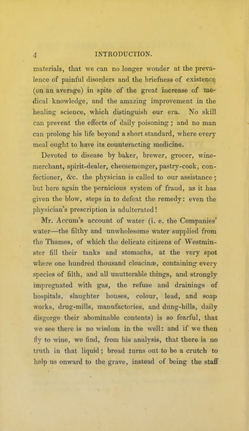 materials, that we can no longer wonder at the preva- lence of painful disorders and the briefness of existence (on an average) in spite of the great increase of me- dical knowledge, and the amazing improvement in the healing science, which distinguish our era. No skill can prevent the effects of daily poisoning; and no man can prolong his life beyond a short standard, where every meal ought to have its counteracting medicine. Devoted to disease by baker, brewer, grocer, wine- merchant, spirit-dealer, cheesemonger, pastry-cook, con- fectioner, &c. the physician is called to our assistance ; but here again the pernicious system of fraud, as it has given the blow, steps in to defeat the remedy: even the physician’s prescription is adulterated! Mr. Accum’s account of water (i. e. the Companies’ water—the filthy and unwholesome water supplied from the Thames, of which the delicate citizens of Westmin- ster fill their tanks and stomachs, at the very spot where one hundred thousand cloacinae, containing every species of filth, and all unutterable things, and strongly impregnated with gas, the refuse and drainings of hospitals, slaughter houses, colour, lead, and soap works, drug-mills, manufactories, and dung-hills, daily disgorge their abominable contents) is so fearful, that we see there is no wisdom in the well: and if we then fly to wine, we find, from his analysis, that there is no truth in that liquid; bread turns out to be a crutch to help us onward to the grave, instead of being the staff