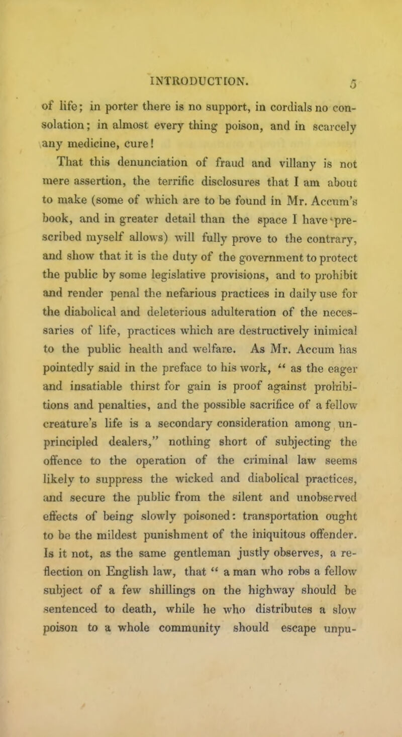 of life; in porter there is no support, in cordials no con- solation ; in almost every thing poison, and in scarcely any medicine, cure! That this denunciation of fraud and villany is not mere assertion, the terrific disclosures that I am about to make (some of which are to be found in Mr. Aecum’s book, and in greater detail than the space I have'pre- scribed myself allows) will fully prove to the contrary, and show that it is the duty of the government to protect the public by some legislative provisions, and to prohibit and render penal the nefarious practices in daily use for the diabolical and deleterious adulteration of the neces- saries of life, practices which are destructively inimical to the public health and welfare. As Mr. Accum has pointedly said in the preface to his work, u as the eager and insatiable thirst for gain is proof against prohibi- tions and penalties, and the possible sacrifice of a fellow creature’s life is a secondary consideration among un- principled dealers,” nothing short of subjecting the offence to the operation of the criminal law seems likely to suppress the wicked and diabolical practices, and secure the public from the silent and unobserved effects of being slowly poisoned: transportation ought to be the mildest punishment of the iniquitous offender. Is it not, as the same gentleman justly observes, a re- flection on English law, that “ a man who robs a fellow subject of a few shillings on the highway should be sentenced to death, while he who distributes a slow poison to a whole community should escape unpu-