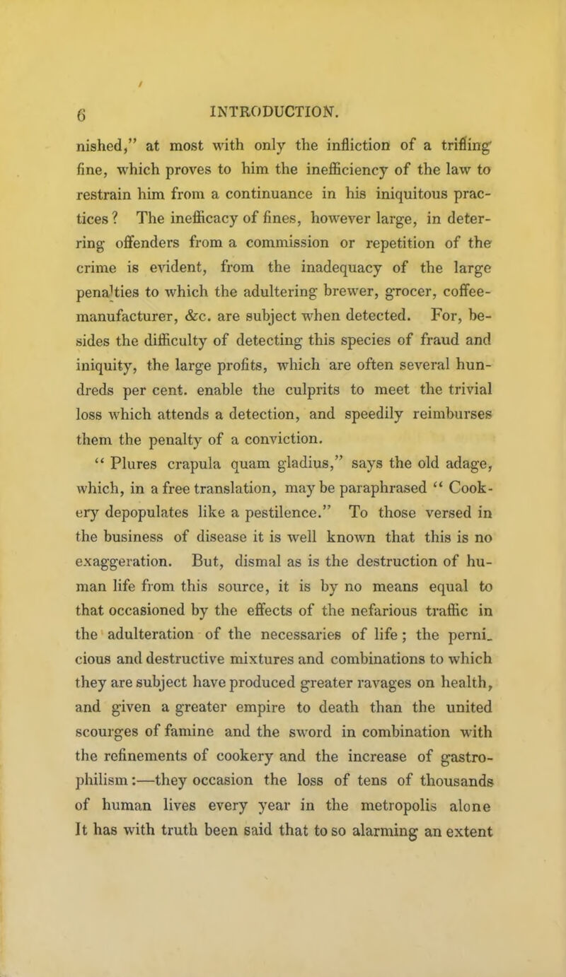 nished,” at most with only the infliction of a trifling' fine, which proves to him the inefficiency of the law to restrain him from a continuance in his iniquitous prac- tices? The inefficacy of fines, however large, in deter- ring- offenders from a commission or repetition of the crime is evident, from the inadequacy of the large penaHies to which the adultering brewer, grocer, coffee- manufacturer, &c. are subject when detected. For, be- sides the difficulty of detecting this species of fraud and iniquity, the large profits, which are often several hun- dreds per cent, enable the culprits to meet the trivial loss which attends a detection, and speedily reimburses them the penalty of a conviction. “ Plures crapula quam gladius,” says the old adage, which, in a free translation, maybe paraphrased “ Cook- ery depopulates like a pestilence.” To those versed in the business of disease it is well known that this is no exaggeration. But, dismal as is the destruction of hu- man life from this source, it is by no means equal to that occasioned by the effects of the nefarious traffic in the adulteration of the necessaries of life; the perni_ cious and destructive mixtures and combinations to which they are subject have produced greater ravages on health, and given a greater empire to death than the united scourges of famine and the sword in combination with the refinements of cookery and the increase of gastro- philism:—they occasion the loss of tens of thousands of human lives every year in the metropolis alone It has with truth been said that to so alarming an extent