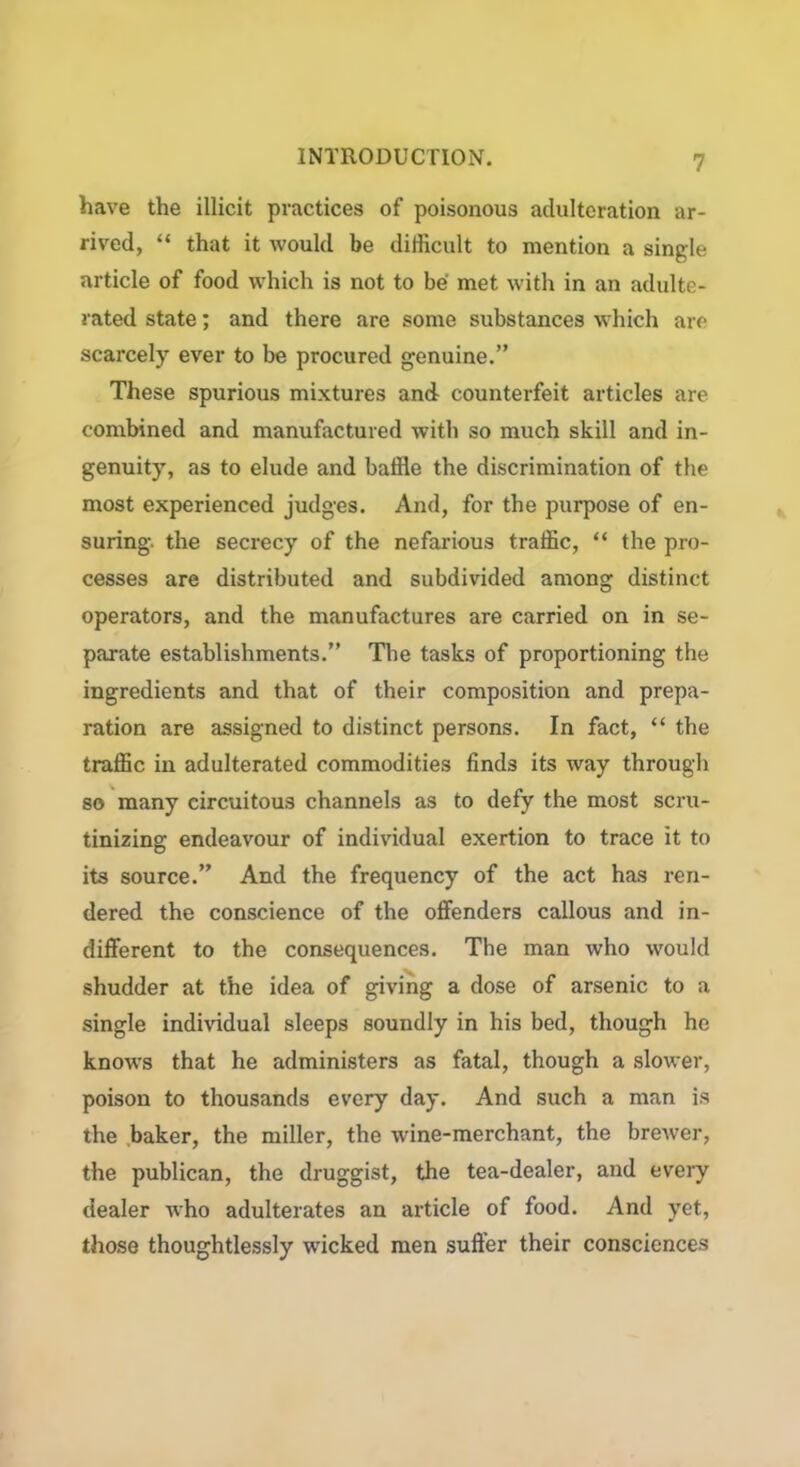 have the illicit practices of poisonous adulteration ar- rived, “ that it would be difficult to mention a single article of food which is not to be met with in an adulte- rated state; and there are some substances which are scarcely ever to be procured genuine.” These spurious mixtures and counterfeit articles are combined and manufactured with so much skill and in- genuity, as to elude and baffle the discrimination of the most experienced judges. And, for the purpose of en- suring. the secrecy of the nefarious traffic, “ the pro- cesses are distributed and subdivided among distinct operators, and the manufactures are carried on in se- parate establishments.” The tasks of proportioning the ingredients and that of their composition and prepa- ration are assigned to distinct persons. In fact, “ the traffic in adulterated commodities finds its way through so many circuitous channels as to defy the most scru- tinizing endeavour of individual exertion to trace it to its source.” And the frequency of the act has ren- dered the conscience of the offenders callous and in- different to the consequences. The man who would shudder at the idea of giving a dose of arsenic to a single individual sleeps soundly in his bed, though he knows that he administers as fatal, though a slower, poison to thousands every day. And such a man is the baker, the miller, the wine-merchant, the brewer, the publican, the druggist, the tea-dealer, and every dealer who adulterates an article of food. And yet, those thoughtlessly wicked men suffer their consciences