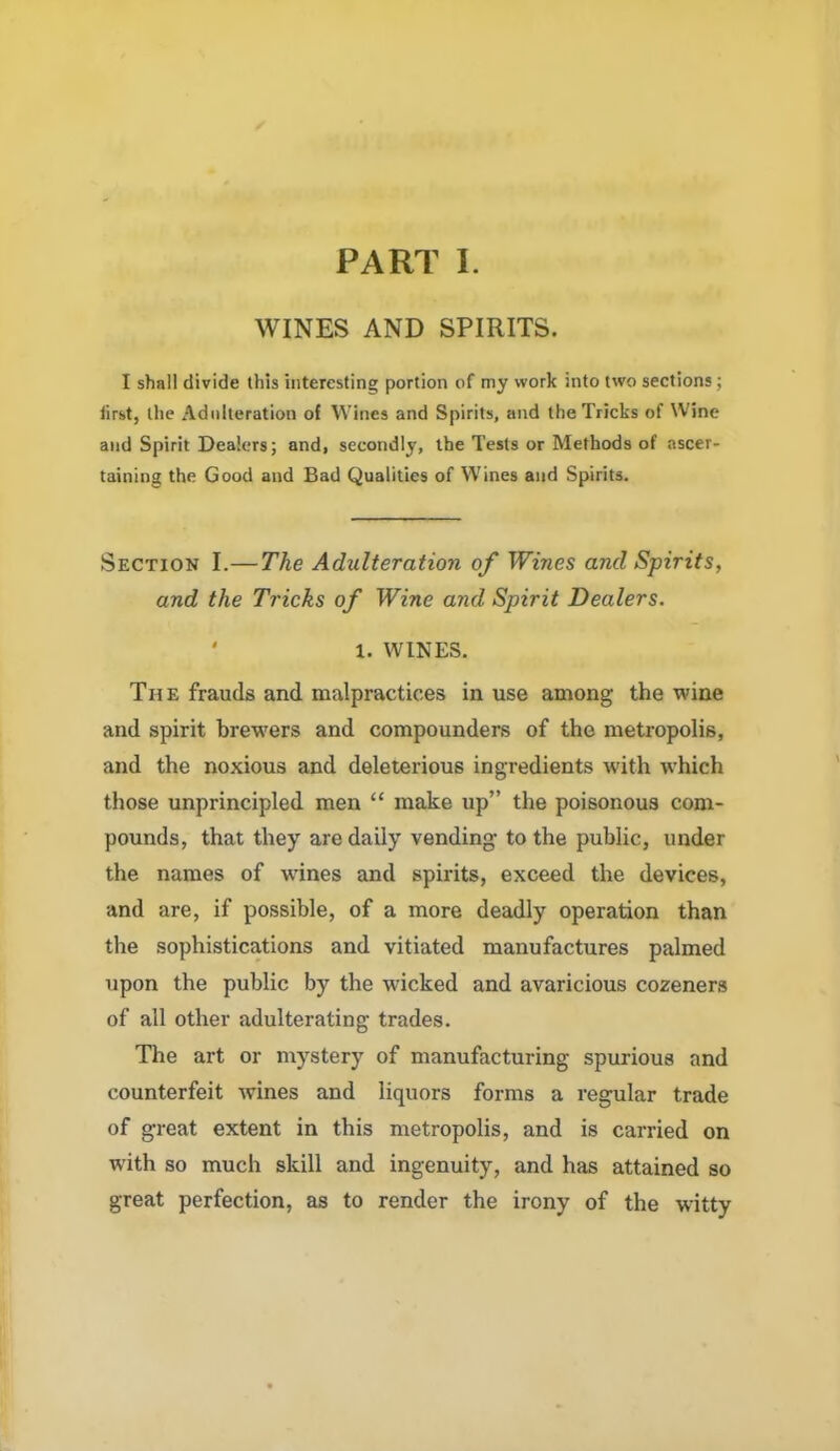 PART I. WINES AND SPIRITS. I shall divide this interesting portion of my work into two sections; first, the Adulteration of Wines and Spirits, and the Tricks of Wine and Spirit Dealers; and, secondly, the Tests or Methods of ascer- taining the Good and Bad Qualities of Wines and Spirits. Section I.— The Adulteration of Wines and Spirits, and the Tricks of Wine and Spirit Dealers. • 1. WINES. The frauds and malpractices in use among the wine and spirit brewers and compounders of the metropolis, and the noxious and deleterious ingredients with which those unprincipled men “ make up” the poisonous com- pounds, that they are daily vending- to the public, under the names of wines and spirits, exceed the devices, and are, if possible, of a more deadly operation than the sophistications and vitiated manufactures palmed upon the public by the wicked and avaricious cozeners of all other adulterating trades. The art or mystery of manufacturing spurious and counterfeit wines and liquors forms a regular trade of great extent in this metropolis, and is carried on with so much skill and ingenuity, and has attained so great perfection, as to render the irony of the witty