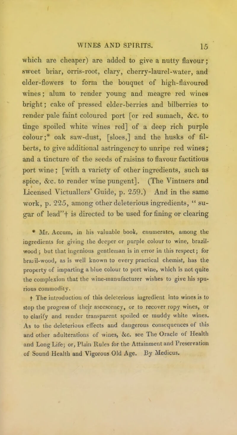 which are cheaper) are added to give a nutty flavour; sweet briar, orris-root, clary, cherry-laurel-water, and elder-flowers to form the bouquet of high-flavoured wines; alum to render young and meagre red wines bright; cake of pressed elder-berries and bilberries to render pale faint coloured port [or red sumach, &c. to tinge spoiled white wines red] of a deep rich purple colour ;* oak saw-dust, [sloes,] and the husks of fil- berts, to give additional astringency to unripe red wines; and a tincture of the seeds of raisins to flavour factitious port wine ; [with a variety of other ingredients, such as spice, &c. to render wine pungent]. (The Vintners and t Licensed Victuallers’ Guide, p. 259.) And in the same work, p. 225, among other deleterious ingredients, “ su- gar of lead”+ is directed to be used for fining or clearing * Mr. Accum, in his valuable book, enumerates, among the ingredients for giving the deeper or purple colour to wine, brazil- wood ; but that ingenious gentleman is in error in this respect; for braril-wood, as is well known to every practical chemist, has the property of imparting a blue colour to port wine, which is not quite the complexion that the wine-manufacturer wishes to give his spu- rious commodity, t The introduction of this deleterious ingredient into wines is to stop the progress of their ascescency, or to recover ropy wines, or to clarify and render transparent spoiled or muddy white wines. As to the deleterious effects and dangerous consequences of this and other adulterations of wines, &c. see The Oracle of Health and Long Life; or, Plain Rules for the Attainment and Preservation of Sound Health and Vigorous Old Age. By Medicus.