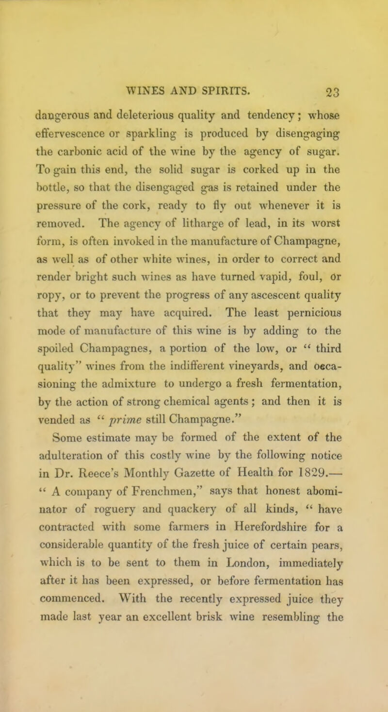 dangerous and deleterious quality and tendency; whose effervescence or sparkling is produced by disengaging the carbonic acid of the wine by the agency of sugar. To gain this end, the solid sugar is corked up in the bottle, so that the disengaged gas is retained under the pressure of the cork, ready to fly out whenever it is removed. The agency of litharge of lead, in its worst form, is often invoked in the manufacture of Champagne, as well as of other white wines, in order to correct and render bright such wines as have turned vapid, foul, Or ropy, or to prevent the progress of any ascescent quality that they may have acquired. The least pernicious mode of manufacture of this wine is by adding to the spoiled Champagnes, a portion of the low, or “ third quality” wines from the indifferent vineyards, and occa- sioning the admixture to undergo a fresh fermentation, by the action of strong chemical agents ; and then it is vended as “ prime still Champagne.” Some estimate may be formed of the extent of the adulteration of this costly wine by the following notice in Dr. Reece’s Monthly Gazette of Health for 1829.— “ A company of Frenchmen,” says that honest abomi- nator of roguery and quackery of all kinds, “ have contracted with some farmers in Herefordshire for a considerable quantity of the fresh juice of certain pears, which is to be sent to them in London, immediately after it has been expressed, or before fermentation has commenced. With the recently expressed juice they made last year an excellent brisk wine resembling the