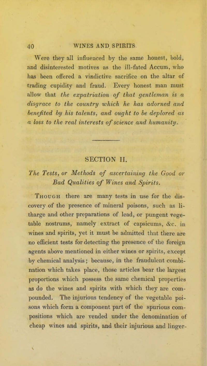 Were they ail influenced by the same honest, bold, and disinterested motives as the ill-fated Accum, who has been offered a vindictive sacrifice on the altar of trading cupidity and fraud. Every honest man must allow that the expatriation of that gentleman is a disgrace to the country which he has adorned and benefited by his talents, and ought to be deplored as a loss to the real interests of science and humanity. SECTION II. The Tests, or Methods of ascertaining the Good or Bad Qualities of Wines and Spirits. Though there are many tests in use for the dis- covery of the presence of mineral poisons, such as li- tharge and other preparations of lead, or pungent vege- table nostrums, namely extract of capsicums, &c. in wines and spirits, yet it must be admitted that there are no efficient tests for detecting the presence of the foreign agents above mentioned in either wines or spirits, except by chemical analysis; because, in the fraudulent combi- nation which takes place, those articles bear the largest proportions which possess the same chemical properties as do the wines and spirits with which they are com- pounded. The injurious tendency of the vegetable poi- sons which form a component part of the spurious com- positions which are vended under the denomination of cheap wines and spirits, and their injurious and linger-