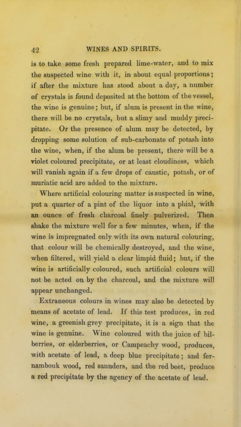 is to take some fresh prepared lime-water, and to mix the suspected wine with it, in about equal proportions; if after the mixture has stood about a day, a number of crystals is found deposited at the bottom of the vessel, the wine is genuine; but, if alum is present in the wine, there will be no crystals, but a slimy and muddy preci- pitate. Or the presence of alum may be detected, by dropping- some solution of sub-carbonate of potash into the wine, when, if the alum be present, there will be a violet coloured precipitate, or at least cloudiness, which will vanish again if a few drops of caustic, potash, or of muriatic acid are added to the mixture. Where artificial colouring matter is suspected in wine, put a quarter of a pint of the liquor into a phial, with an ounce of fresh charcoal finely pulverized. Then shake the mixture well for a few minutes, when, if the wine is impregnated only with its own natural colouring, that colour will be chemically destroyed, and the wine, when filtered, will yield a clear limpid fluid; but, if the wine is artificially coloured, such artificial colours will not be acted on by the charcoal, and the mixture will appear unchanged. Extraneous colours in wines may also be detected by means of acetate of lead. If this test produces, in red wine, a greenish grey precipitate, it is a sign that the wine is genuine. Wine coloured with the juice of bil- berries, or elderberries, or Campeachy wood, produces, with acetate of lead, a deep blue precipitate; and fer- nambouk wood, red saunders, and the red beet, produce a red precipitate by the agency of the acetate of lead.