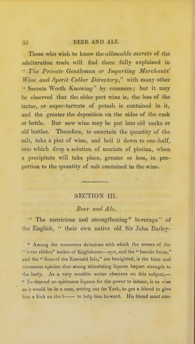 Those who wish to know the allowable secrets of the adulteration trade will find them fully explained in “ The Private Gentleman or Importiny Merchants' Wine and Spirit Cellar Directory,” with many other “ Secrets Worth Knowing” by cozeners; but it may be observed that the older port wine is, the less of the tartar, or super-tartrate of potash is contained in it, and the greater the deposition on the sides of the cask or bottle. But new wine may be put into old casks or old bottles. Therefore, to ascertain the quantity of the salt, take a pint of wine, and boil it down to one-half, into which drop a solution of muriate of platina, when a precipitate will take place, greater or less, in pro- portion to the quantity of salt contained in the wine. SECTION III. Beer and Ale. “ The nutricious and strengthening* beverage” of the English, “ their own native old Sir John Barley- * Among the numerous delusions with which the senses of the “ error ridden” nation of Englishmen—aye, and the “ bonnie Scots,” and the “ Sons of the Emerald Isle,” are benighted, is the false and erroneous opinion that strong stimulating liquors imparl strength to the body. As a very sensible writer observes on this subject,— “ To depend on spirituous liquors for the power to labour, is as wise as it would be in a man, setting out for York, to get a friend to give him a kick on the b to help him forward. His friend must con-