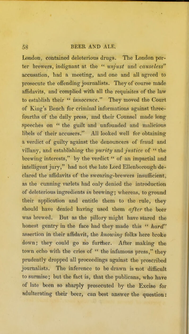 London, contained deleterious drugs. The London por- ter brewers, indignant at the “ unjust and causeless” accusation, had a meeting, and one and all agreed to prosecute the offending journalists. They of course made affidavits, and complied with all the requisites of the law to establish their “ innocence.” They moved the Court of King’s Bench for criminal informations against three- fourths of the daily press, and their Counsel made long speeches on “ the guilt and unfounded and malicious libels of their accusers.” All looked well for obtaining a verdict of guilty against the denouncers of fraud and villany, and establishing the purity and justice of “ the brewing interests,” by the verdict “ of an impartial and intelligent jury,” had not the late Lord Ellenborough de- clared the affidavits of the swearing-brewers insufficient, as the cunning varlets had only denied the introduction of deleterious ingredients in brewing; whereas, to ground their application and entitle them to the rule, they should have denied having used them after the beer was brewed. But as the pillory might have stared the honest gentry in the face had they made this “ hard” assertion in their affidavit, the knowing folks here broke down; they could go no further. After making the town echo with the cries of “ the infamous press,” they prudently dropped all proceedings against the proscribed journalists. The inference to be drawn is-not difficult to surmise; but the fact is, that the publicans, who have of late been so sharply prosecuted by the Excise for adulterating their beer, can best answer the question: