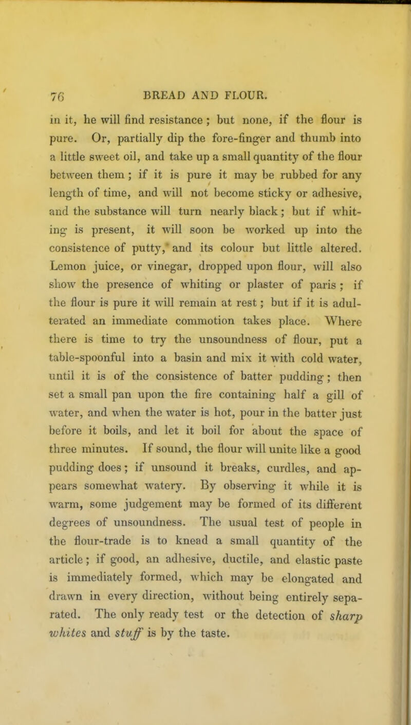 in it, he will find resistance; but none, if the flour is pure. Or, partially dip the fore-finger and thumb into a little sweet oil, and take up a small quantity of the flour between them; if it is pure it may be rubbed for any length of time, and will not become sticky or adhesive, and the substance will turn nearly black; but if whit- ing is present, it will soon be worked up into the consistence of putty, and its colour but little altered. Lemon juice, or vinegar, dropped upon flour, will also show the presence of whiting or plaster of paris ; if the flour is pure it will remain at rest; but if it is adul- terated an immediate commotion takes place. Where there is time to try the unsoundness of flour, put a table-spoonful into a basin and mix it with cold water, until it is of the consistence of batter padding; then set a small pan upon the fire containing half a gill of water, and when the water is hot, pour in the batter just before it boils, and let it boil for about the space of three minutes. If sound, the flour will unite like a good pudding does; if unsound it breaks, curdles, and ap- pears somewhat watery. By observing it while it is warm, some judgement may be formed of its different degrees of unsoundness. The usual test of people in the flour-trade is to knead a small quantity of the article; if good, an adhesive, ductile, and elastic paste is immediately formed, which may be elongated and drawn in every direction, without being entirely sepa- rated. The only ready test or the detection of sharp whites and stuff is by the taste.