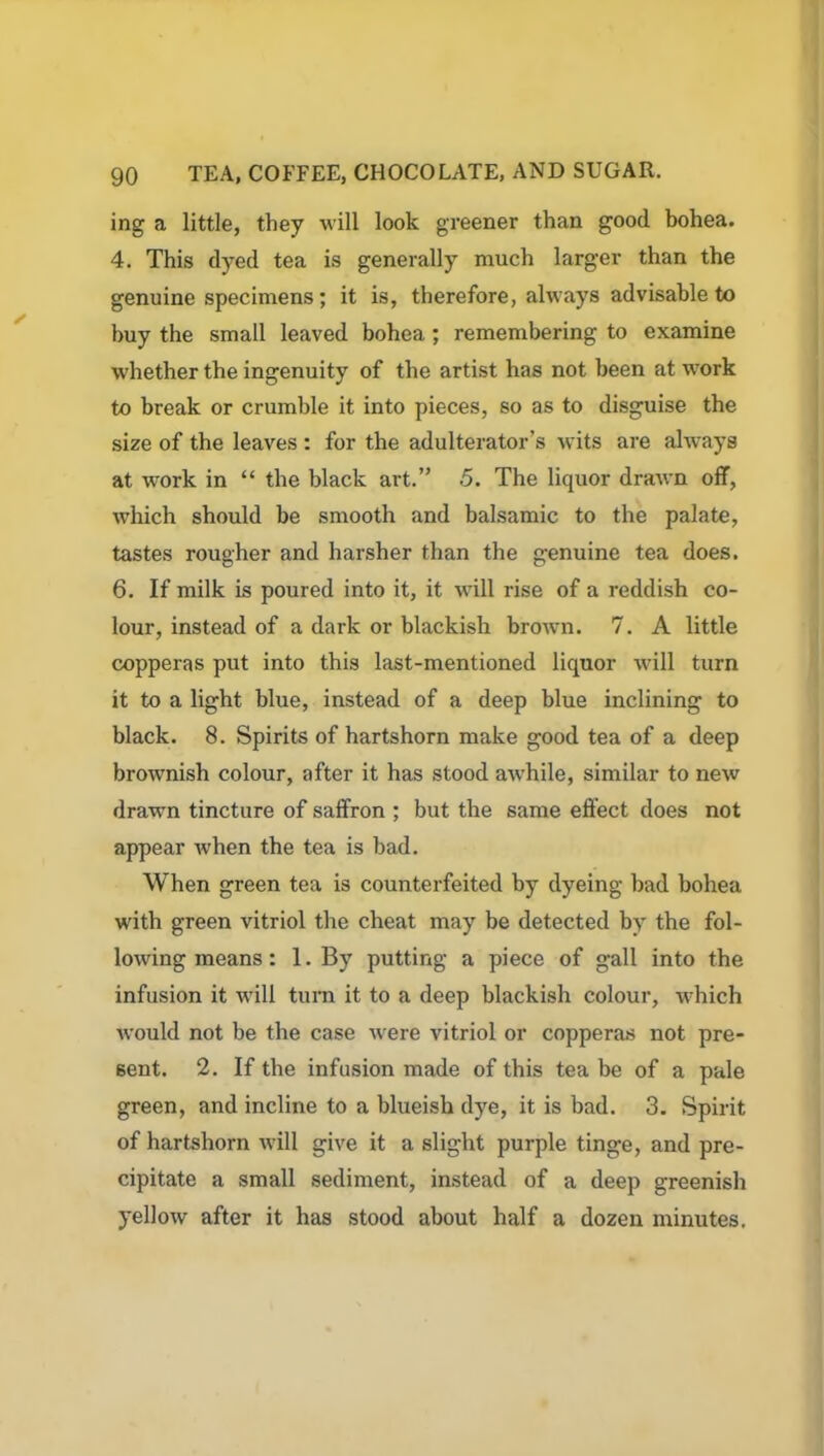 ing a little, they will look greener than good bohea. 4. This dyed tea is generally much larger than the genuine specimens; it is, therefore, always advisable to buy the small leaved bohea; remembering to examine whether the ingenuity of the artist has not been at work to break or crumble it into pieces, so as to disguise the size of the leaves : for the adulterator’s wits are always at work in “ the black art.” 5. The liquor drawn off, which should be smooth and balsamic to the palate, tastes rougher and harsher than the genuine tea does. 6. If milk is poured into it, it will rise of a reddish co- lour, instead of a dark or blackish brown. 7. A little copperas put into this last-mentioned liquor will turn it to a light blue, instead of a deep blue inclining to black. 8. Spirits of hartshorn make good tea of a deep brownish colour, after it has stood awrhile, similar to new drawn tincture of saffron ; but the same effect does not appear when the tea is bad. When green tea is counterfeited by dyeing bad bohea with green vitriol the cheat may be detected by the fol- lowing means: 1. By putting a piece of gall into the infusion it will turn it to a deep blackish colour, which would not be the case were vitriol or copperas not pre- sent. 2. If the infusion made of this tea be of a pale green, and incline to a blueish dye, it is bad. 3. Spirit of hartshorn will give it a slight purple tinge, and pre- cipitate a small sediment, instead of a deep greenish yellow after it has stood about half a dozen minutes.