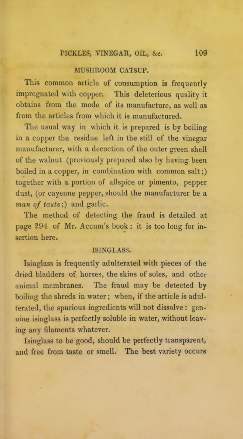 MUSHROOM CATSUP. This common article of consumption is frequently impregnated with copper. This deleterious quality it obtains from the mode of its manufacture, as well as from the articles from which it is manufactured. The usual way in which it is prepared is by boiling in a copper the residue left in the still of the vinegar manufacturer, with a decoction of the outer green shell of the walnut (previously prepared also by having been boiled in a copper, in combination with common salt;) together with a portion of allspice or pimento, pepper dust, (or cayenne pepper, should the manufacturer be a man of taste;) and garlic. The method of detecting the fraud is detailed at page 294 of Mr. Accum’s book: it is too long for in- sertion here. ISINGLASS. Isinglass is frequently adulterated with pieces of the dried bladders of horses, the skins of soles, and other animal membranes. The fraud may be detected by boiling the shreds in water; when, if the article is adul- terated, the spurious ingredients will not dissolve : gen- uine isinglass is perfectly soluble in water, without leav- ing any filaments whatever. Isinglass to be good, should be perfectly transparent, and free from taste or smell. The best variety occurs