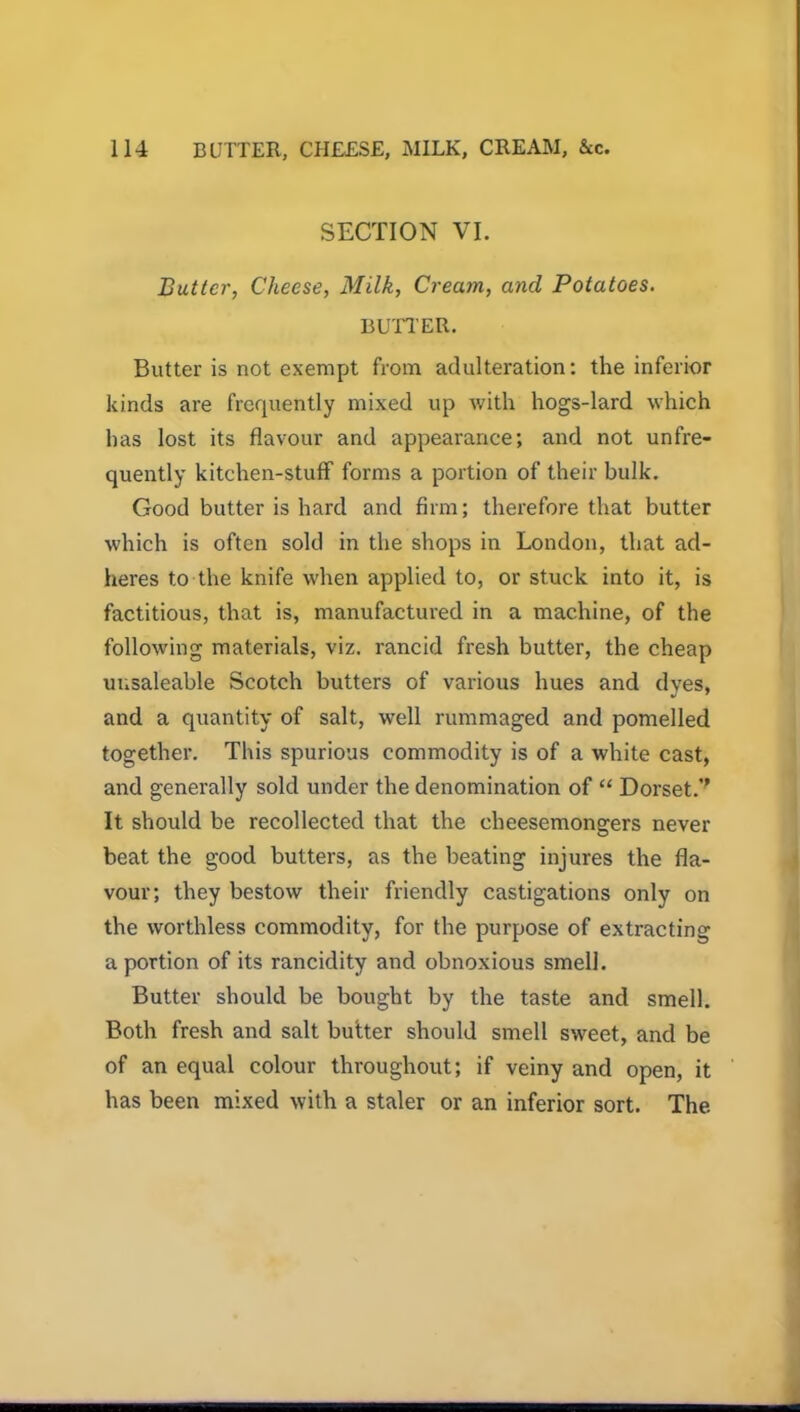 SECTION VI. Butter, Cheese, Milk, Cream, and Potatoes. BUTTER. Butter is not exempt from adulteration: the inferior kinds are frequently mixed up with hogs-lard which has lost its flavour and appearance; and not unfre- quently kitchen-stuff forms a portion of their bulk. Good butter is hard and firm; therefore that butter which is often sold in the shops in London, that ad- heres to the knife when applied to, or stuck into it, is factitious, that is, manufactured in a machine, of the following materials, viz. rancid fresh butter, the cheap unsaleable Scotch butters of various hues and dyes, and a quantity of salt, well rummaged and pomelled together. This spurious commodity is of a white cast, and generally sold under the denomination of “ Dorset.’' It should be recollected that the cheesemongers never beat the good butters, as the beating injures the fla- vour; they bestow their friendly castigations only on the worthless commodity, for the purpose of extracting a portion of its rancidity and obnoxious smell. Butter should be bought by the taste and smell. Both fresh and salt butter should smell sweet, and be of an equal colour throughout; if veiny and open, it has been mixed with a staler or an inferior sort. The