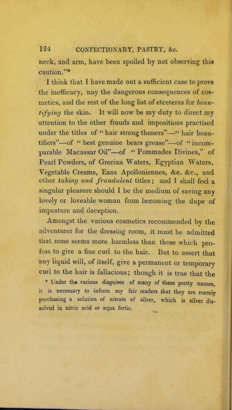 neck, and arm, have been spoiled by not observing this caution.”* I think that I have made out a sufficient case to prove the inefficacy, nay the dangerous consequences of cos- metics, and the rest of the long list of etceteras for beau- tifying the skin. It will now be my duty to direct my attention to the other frauds and impositions practised under the titles of “ hair streng theners”—“ hair beau- tifiers”—of “ best genuine bears grease”—of “ incom- parable Macassar Oil”—of “ Pommades Divines,” of Pearl Powders, of Grecian Waters, Egyptian Waters, Vegetable Creams, Eaus Apolloniennes, &c. &c., and other taking and fraudulent titles; and I shall feel a singular pleasure should I be the medium of saving any lovely or loveable woman from becoming the dupe of imposture and deception. Amongst the various cosmetics recommended by the adventurer for the dressing room, it must be admitted that none seems more harmless than those which pro- fess to give a fine curl to the hair. But to assert that any liquid will, of itself, give a permanent or temporary curl to the hair is fallacious; though it is true that the * Under the various disguises of many of these pretty names, it is necessary to inform my fair readers that they are merely purchasing a solution of nitrate of silver, which is silver dis- solved in nitric acid or aqua fortis.