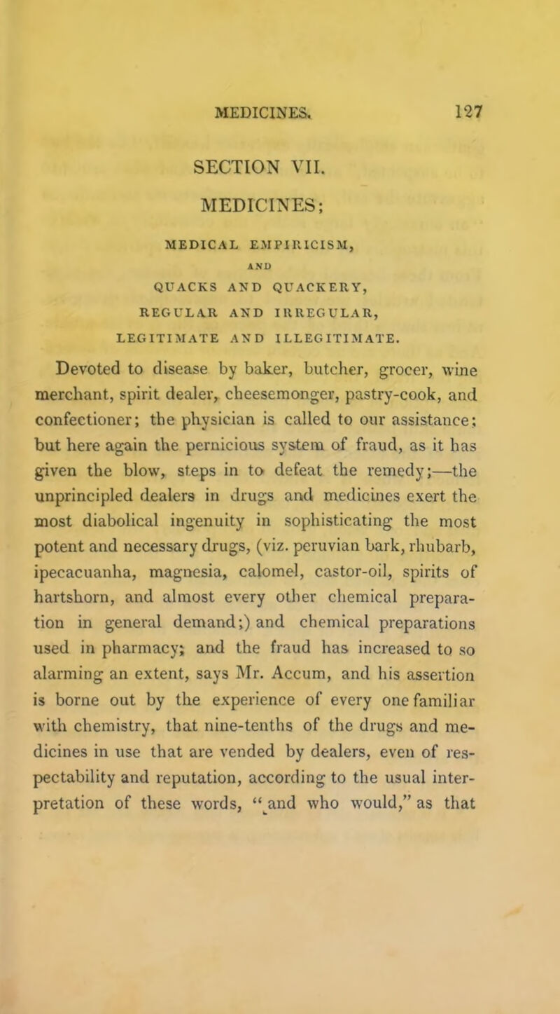 SECTION VII. MEDICINES; MEDICAL EMPIRICISM, AND QUACKS AND QUACKERY, REGULAR AND IRREGULAR, LEGITIMATE AND ILLEGITIMATE. Devoted to disease by baker, butcher, grocer, wine merchant, spirit dealer, cheesemonger, pastry-cook, and confectioner; the physician is called to our assistance; but here again the pernicious system of fraud, as it has given the blow, steps in to defeat the remedy;—the unprincipled dealers in drugs and medicines exert the most diabolical ingenuity in sophisticating the most potent and necessary drugs, (viz. peruvian bark, rhubarb, ipecacuanha, magnesia, calomel, castor-oil, spirits of hartshorn, and almost every other chemical prepara- tion in general demand;) and chemical preparations used in pharmacy; and the fraud has increased to so alarming an extent, says Mr. Accum, and his assertion is borne out by the experience of every one familiar with chemistry, that nine-tenths of the drugs and me- dicines in use that are vended by dealers, even of res- pectability and reputation, according to the usual inter- pretation of these words, “and who would,” as that