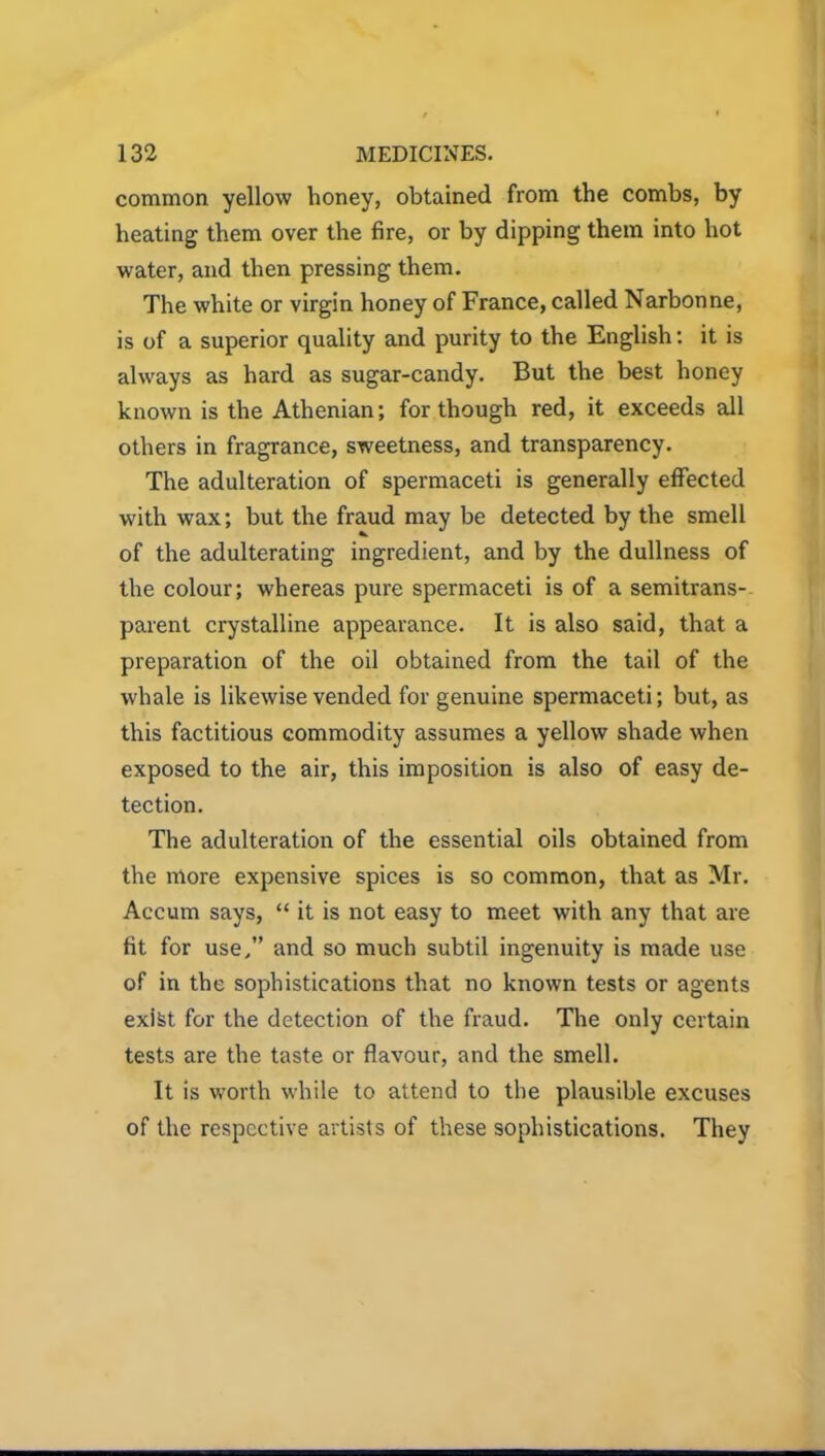 common yellow honey, obtained from the combs, by heating them over the fire, or by dipping them into hot water, and then pressing them. The white or virgin honey of France, called Narbonne, is of a superior quality and purity to the English: it is always as hard as sugar-candy. But the best honey known is the Athenian; for though red, it exceeds all others in fragrance, sweetness, and transparency. The adulteration of spermaceti is generally effected with wax; but the fraud may be detected by the smell of the adulterating ingredient, and by the dullness of the colour; whereas pure spermaceti is of a semitrans- parent crystalline appearance. It is also said, that a preparation of the oil obtained from the tail of the whale is likewise vended for genuine spermaceti; but, as this factitious commodity assumes a yellow shade when exposed to the air, this imposition is also of easy de- tection. The adulteration of the essential oils obtained from the more expensive spices is so common, that as Mr. Accum says, “ it is not easy to meet with any that are fit for use,” and so much subtil ingenuity is made use of in the sophistications that no known tests or agents exist for the detection of the fraud. The only certain tests are the taste or flavour, and the smell. It is worth while to attend to the plausible excuses of the respective artists of these sophistications. They