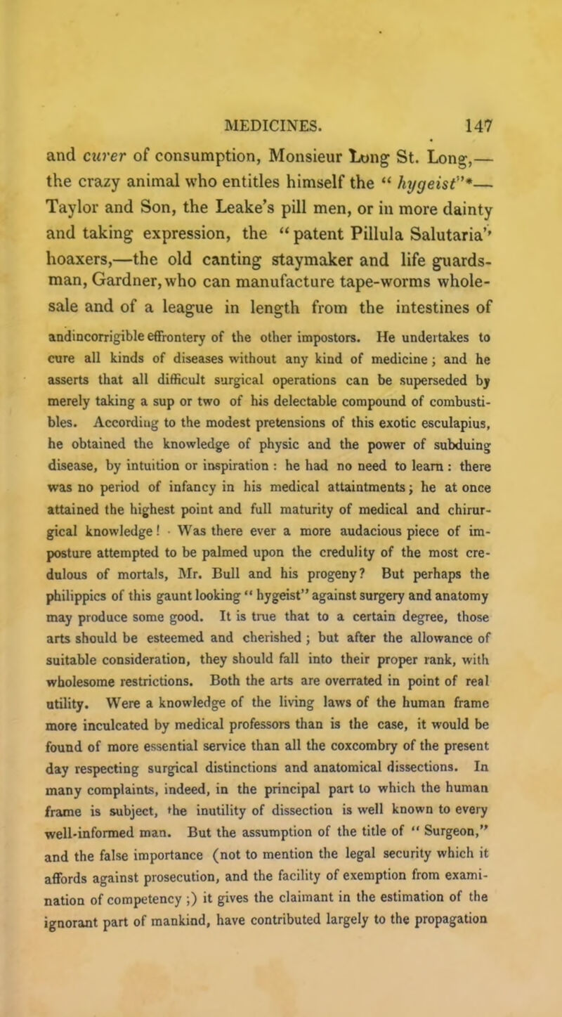 and carer of consumption, Monsieur Long St. Long,— the crazy animal who entitles himself the “ hygeist”*■— Taylor and Son, the Leake’s pill men, or in more dainty and taking expression, the “ patent Pillula Salutaria’’ hoaxers,—the old canting staymaker and life guards- man, Gardner, who can manufacture tape-worms whole- sale and of a league in length from the intestines of andincorrigible effrontery of the other impostors. He undertakes to cure all kinds of diseases without any kind of medicine; and he asserts that all difficult surgical operations can be superseded by merely taking a sup or two of his delectable compound of combusti- bles. Accordiug to the modest pretensions of this exotic esculapius, he obtained the knowledge of physic and the power of subduing disease, by intuition or inspiration : he had no need to learn : there was no period of infancy in his medical attaintments; he at once attained the highest point and full maturity of medical and chirur- gical knowledge! • Was there ever a more audacious piece of im- posture attempted to be palmed upon the credulity of the most cre- dulous of mortals, Mr. Bull and his progeny? But perhaps the philippics of this gaunt looking “ hygeist” against surgery and anatomy may produce some good. It is true that to a certain degree, those arts should be esteemed and cherished ; but after the allowance of suitable consideration, they should fall into their proper rank, witii wholesome restrictions. Both the arts are overrated in point of real utility. Were a knowledge of the living laws of the human frame more inculcated by medical professors than is the case, it would be found of more essential service than all the coxcombry of the present day respecting surgical distinctions and anatomical dissections. In many complaints, indeed, in the principal part to which the human frame is subject, the inutility of dissection is well known to every well-informed man. But the assumption of the title of “ Surgeon,” and the false importance (not to mention the legal security which it affords against prosecution, and the facility of exemption from exami- nation of competency ;) it gives the claimant in the estimation of the ignorant part of mankind, have contributed largely to the propagation