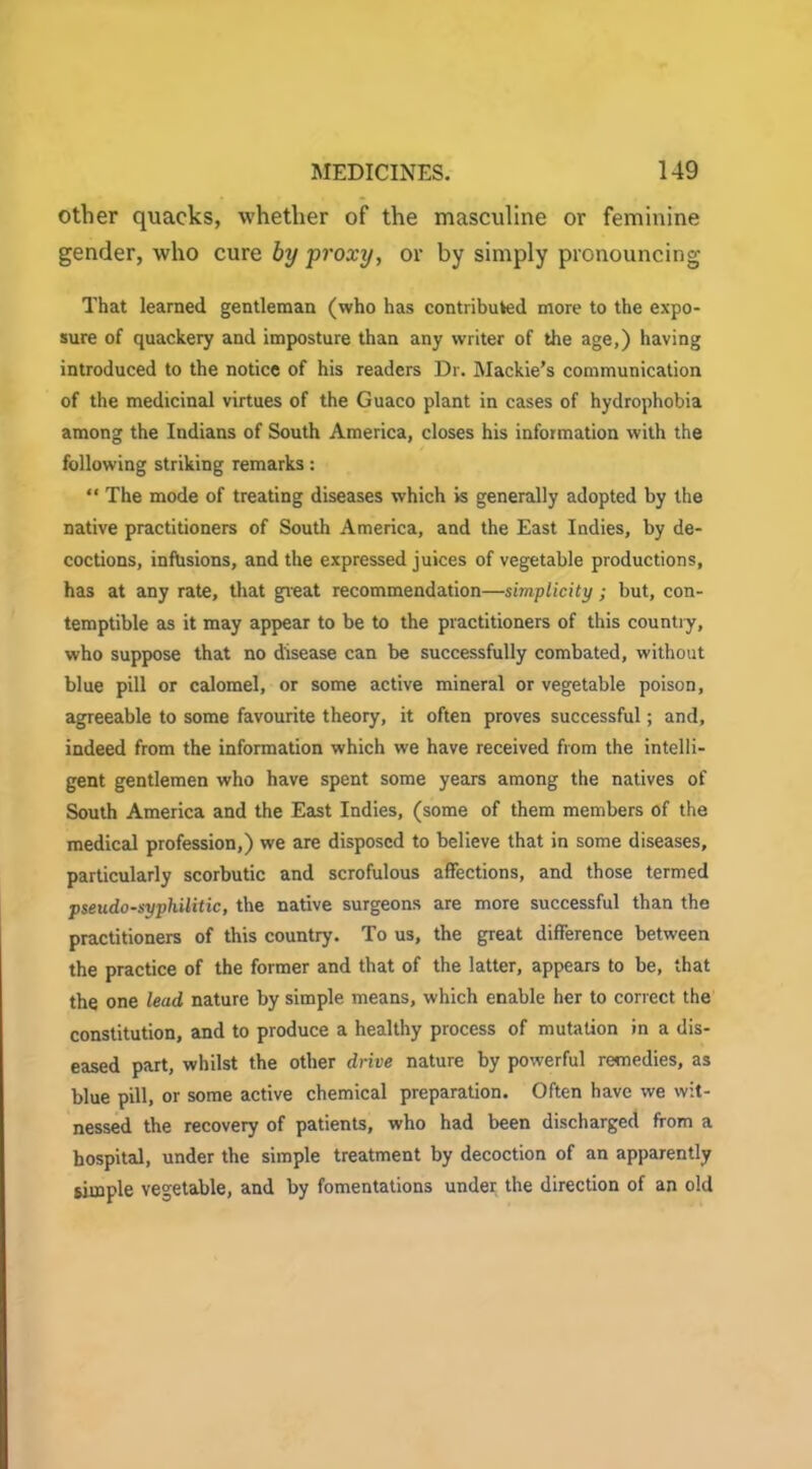 other quacks, whether of the masculine or feminine gender, who cure by proxy, or by simply pronouncing That learned gentleman (who has contributed more to the expo- sure of quackery and imposture than any writer of the age,) having introduced to the notice of his readers Dr. Mackie’s communication of the medicinal virtues of the Guaco plant in cases of hydrophobia among the Indians of South America, closes his information with the following striking remarks: “ The mode of treating diseases which is generally adopted by the native practitioners of South America, and the East Indies, by de- coctions, infusions, and the expressed juices of vegetable productions, has at any rate, that great recommendation—simplicity ; but, con- temptible as it may appear to be to the practitioners of this countiy, who suppose that no disease can be successfully combated, without blue pill or calomel, or some active mineral or vegetable poison, agreeable to some favourite theory, it often proves successful; and, indeed from the information which we have received from the intelli- gent gentlemen who have spent some years among the natives of South America and the East Indies, (some of them members of the medical profession,) we are disposed to believe that in some diseases, particularly scorbutic and scrofulous affections, and those termed pseudo-syphilitic, the native surgeons are more successful than the practitioners of this country. To us, the great difference between the practice of the former and that of the latter, appears to be, that the one lead nature by simple means, which enable her to correct the constitution, and to produce a healthy process of mutation in a dis- eased part, whilst the other drive nature by powerful remedies, as blue pill, or some active chemical preparation. Often have we wit- nessed the recovery of patients, who had been discharged from a hospital, under the simple treatment by decoction of an apparently simple vegetable, and by fomentations under the direction of an old