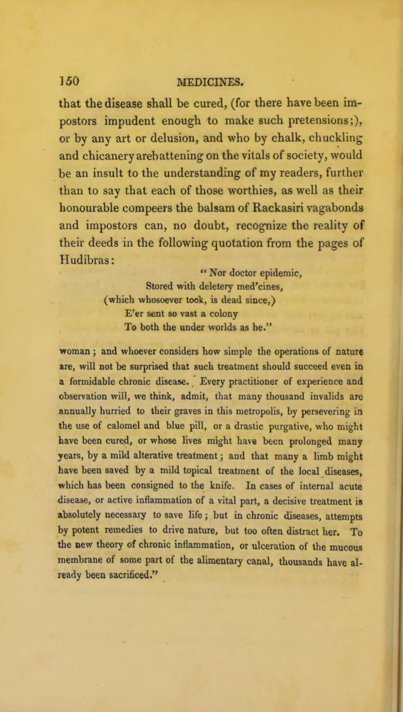 that the disease shall be cured, (for there have been im- postors impudent enough to make such pretensions;), or by any art or delusion, and who by chalk, chuckling and chicanery arebattening on the vitals of society, would be an insult to the understanding of my readers, further than to say that each of those worthies, as well as their honourable compeers the balsam of Rackasiri vagabonds and impostors can, no doubt, recognize the reality of their deeds in the following quotation from the pages of Hudibras:  Nor doctor epidemic. Stored with deletery med’cines, (which whosoever took, is dead since,) E’er sent so vast a colony To both the under worlds as he.” woman ; and whoever considers how simple the operations of nature are, will not be surprised that such treatment should succeed even in a formidable chronic disease. Every practitioner of experience and observation will, we think, admit, that many thousand invalids are annually hurried to their graves in this metropolis, by persevering in the use of calomel and blue pill, or a drastic purgative, who might have been cured, or whose lives might have been prolonged many years, by a mild alterative treatment; and that many a limb might have been saved by a mild topical treatment of the local diseases, which has been consigned to the knife. In cases of internal acute disease, or active inflammation of a vital part, a decisive treatment is absolutely necessary to save life; but in chronic diseases, attempts by potent remedies to drive nature, but too often distract her. To the new theory of chronic inflammation, or ulceration of the mucous membrane of some part of the alimentary canal, thousands have al- ready been sacrificed.”