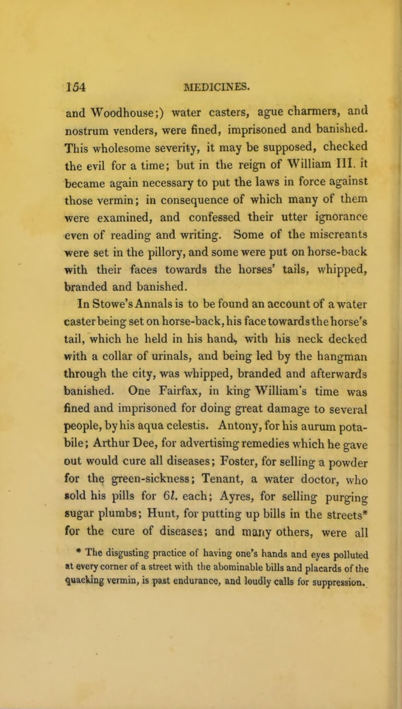 and Woodhouse;) water casters, ague charmers, and nostrum venders, were fined, imprisoned and banished. This wholesome severity, it may be supposed, checked the evil for a time; but in the reign of William III. it became again necessary to put the laws in force against those vermin; in consequence of which many of them were examined, and confessed their utter ignorance even of reading and writing. Some of the miscreants were set in the pillory, and some were put on horse-back with their faces towards the horses’ tails, whipped, branded and banished. In Stowe’s Annals is to be found an account of a water caster being set on horse-back, his face towards the horse’s tail, which he held in his hand), with his neck decked with a collar of urinals, and being led by the hangman through the city, was whipped, branded and afterwards banished. One Fairfax, in king William's time was fined and imprisoned for doing great damage to several people, by his aqua celestis. Antony, for his aurum pota- bile; Arthur Dee, for advertising remedies which he gave out would cure all diseases; Foster, for selling a powder for the green-sickness; Tenant, a water doctor, who sold his pills for 61. each; Ayres, for selling purging sugar plumbs; Hunt, for putting up bills in the streets* for the cure of diseases; and many others, were all * The disgusting practice of having one’s hands and eyes polluted at every comer of a street with the abominable bills and placards of the quacking vermin, is past endurance, and loudly calls for suppression.