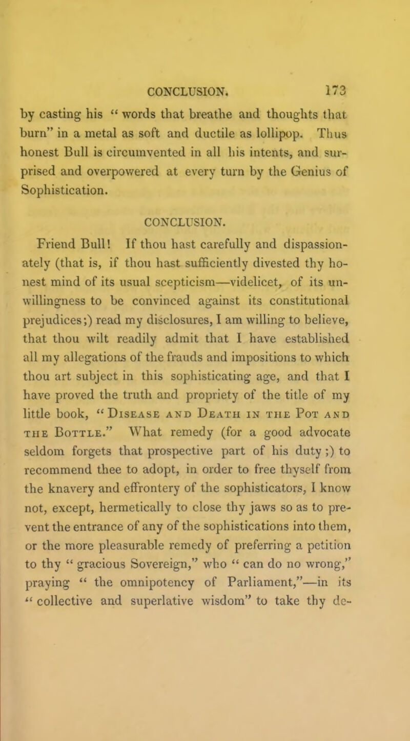 by casting his “ words that breathe and thoughts that burn” in a metal as soft and ductile as lollipop. Thus honest Bull is circumvented in all his intents, and sur- prised and overpowered at every turn by the Genius of Sophistication. CONCLUSION. Friend Bull! If thou hast carefully and dispassion- ately (that is, if thou hast sufficiently divested thy ho- nest mind of its usual scepticism—videlicet, of its un- willingness to be convinced against its constitutional prejudices;) read my disclosures, I am willing to believe, that thou wilt readily admit that I have established all my allegations of the frauds and impositions to which thou art subject in this sophisticating age, and that I have proved the truth and propriety of the title of my little book, “Disease and Death in the Pot and the Bottle.” What remedy (for a good advocate seldom forgets that prospective part of his duty ;) to recommend thee to adopt, in order to free thyself from the knavery and effrontery of the sophisticators, I know not, except, hermetically to close thy jaws so as to pre- vent the entrance of any of the sophistications into them, or the more pleasurable remedy of preferring a petition to thy “ gracious Sovereign,” who “ can do no wrong,’’ praying “ the omnipotency of Parliament,”—in its “ collective and superlative wisdom” to take thy de-