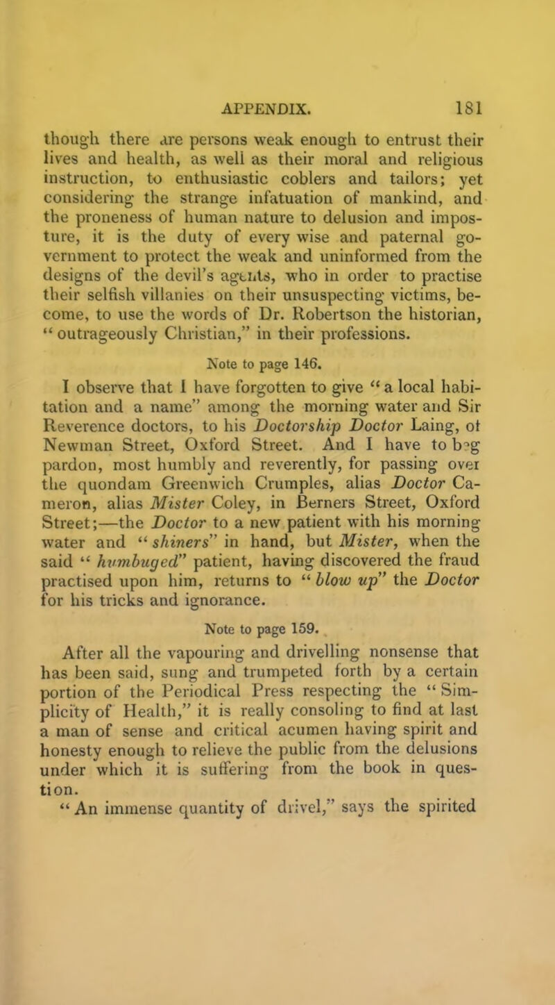 though there Are persons weak enougli to entrust their lives and health, as weli as their moral and religious instruction, to enthusiastic coblers and tailors; yet considering the strange infatuation of mankind, and the proneness of human nature to delusion and impos- ture, it is the duty of every wise and paternal go- vernment to protect the weak and uninformed from the designs of the devil’s agents, who in order to practise their selfish villanies on their unsuspecting victims, be- come, to use the words of Dr. Robertson the historian, “ outrageously Christian,” in their professions. Note to page 146. I observe that 1 have forgotten to give “ a local habi- tation and a name” among the morning water and Sir Reverence doctors, to his Doctorship Doctor Laing, ot Newman Street, Oxford Street. And I have to b^g pardon, most humbly and reverently, for passing over the quondam Greenwich Crumples, alias Doctor Ca- meron, alias Mister Coley, in Berners Street, Oxford Street;—the Doctor to a new patient with his morning water and “ shiners in hand, but Mister, when the said “ humbuged,” patient, having discovered the fraud practised upon him, returns to “ blow up the Doctor for his tricks and ignorance. Note to page 159. After all the vapouring and drivelling nonsense that has been said, sung and trumpeted forth by a certain portion of the Periodical Press respecting the “ Sim- plicity of Health,” it is really consoling to find at last a man of sense and critical acumen having spirit and honesty enough to relieve the public from the delusions under which it is suffering from the book in ques- tion. “An immense quantity of drivel,” says the spirited