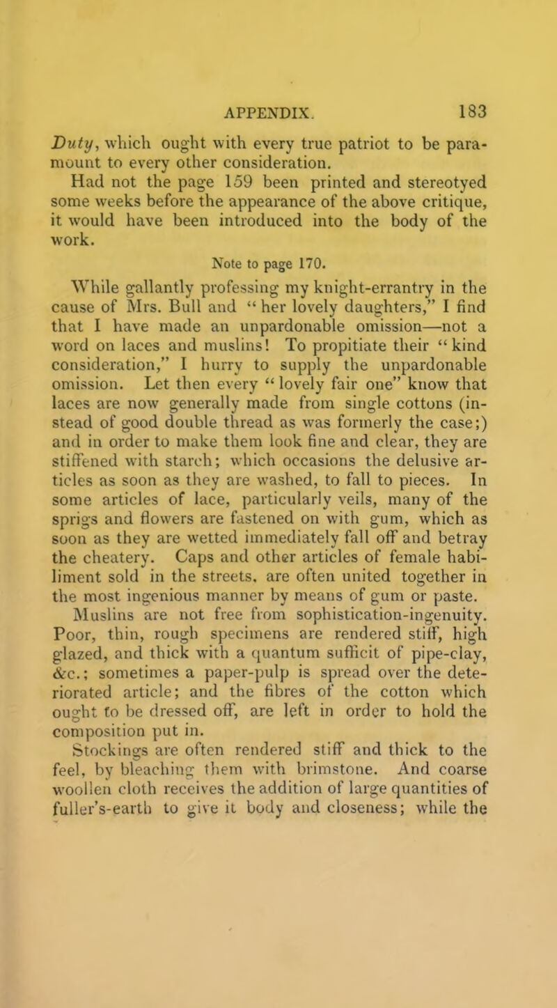 Duty, which ought with every true patriot to be para- mount to every other consideration. Had not the page 159 been printed and stereotyed some weeks before the appearance of the above critique, it would have been introduced into the body of the work. Note to page 170. While gallantly professing my knight-errantry in the cause of Mrs. Bull and “ her lovely daughters,” I find that I have made an unpardonable omission—not a word on laces and muslins! To propitiate their “kind consideration,” I hurry to supply the unpardonable omission. Let then every “ lovely fair one” know that laces are now generally made from single cottons (in- stead of good double thread as was formerly the case;) and in order to make them look fine and clear, they are stiffened with starch; which occasions the delusive ar- ticles as soon as they are washed, to fall to pieces. In some articles of lace, particularly veils, many of the sprigs and flowers are fastened on with gum, which as soon as they are wetted immediately fall off and betray the cheatery. Caps and other articles of female habi- liment sold in the streets, are often united together in the most ingenious manner by means of gum or paste. Muslins are not free from sophistication-ingenuity. Poor, thin, rough specimens are rendered stiff, high glazed, and thick with a quantum sufficit of pipe-clay, &c.; sometimes a paper-pulp is spread over the dete- riorated article; and the fibres of the cotton which ought to be dressed off, are left in order to hold the composition put in. Stockings are often rendered stiff and thick to the feel, by bleaching them with brimstone. And coarse woollen cloth receives the addition of large quantities of fuller’s-earth to give it body and closeness; while the