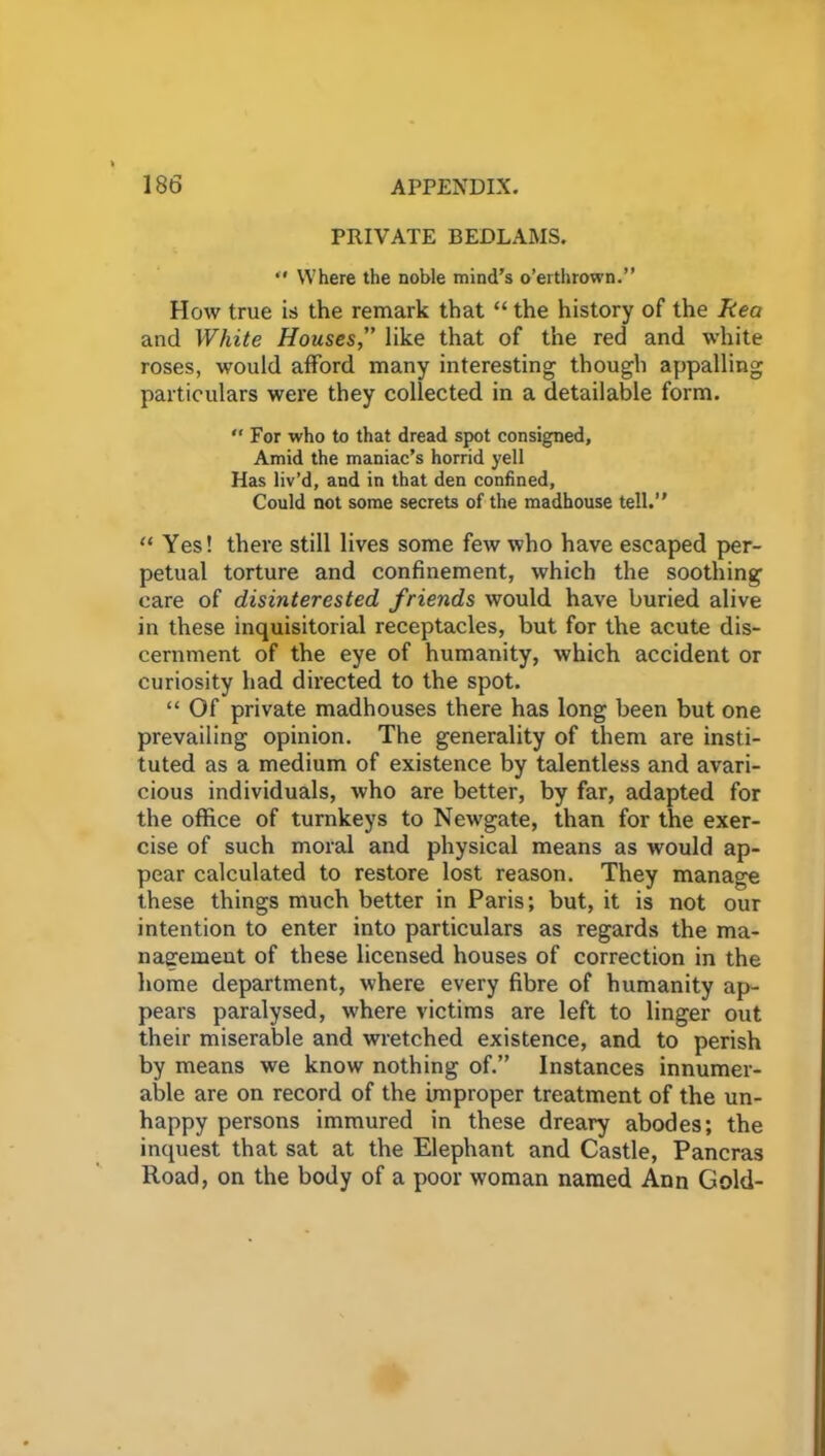 PRIVATE BEDLAMS.  Where the noble mind's o’erthrown.” How true is the remark that “ the history of the Rea and White Houseslike that of the red and white roses, would afford many interesting though appalling particulars were they collected in a detailable form. “For who to that dread spot consigned. Amid the maniac’s horrid yell Has liv’d, and in that den confined, Could not some secrets of the madhouse tell.” “ Yes! there still lives some few who have escaped per- petual torture and confinement, which the soothing care of disinterested friends would have buried alive in these inquisitorial receptacles, but for the acute dis- cernment of the eye of humanity, which accident or curiosity had directed to the spot. “ Of private madhouses there has long been but one prevailing opinion. The generality of them are insti- tuted as a medium of existence by talentless and avari- cious individuals, who are better, by far, adapted for the office of turnkeys to Newgate, than for the exer- cise of such moral and physical means as would ap- pear calculated to restore lost reason. They manage these things much better in Paris; but, it is not our intention to enter into particulars as regards the ma- nagement of these licensed houses of correction in the home department, where every fibre of humanity ap- pears paralysed, where victims are left to linger out their miserable and wretched existence, and to perish by means we know nothing of.” Instances innumer- able are on record of the improper treatment of the un- happy persons immured in these dreary abodes; the inquest that sat at the Elephant and Castle, Pancras Road, on the body of a poor woman named Ann Gold-