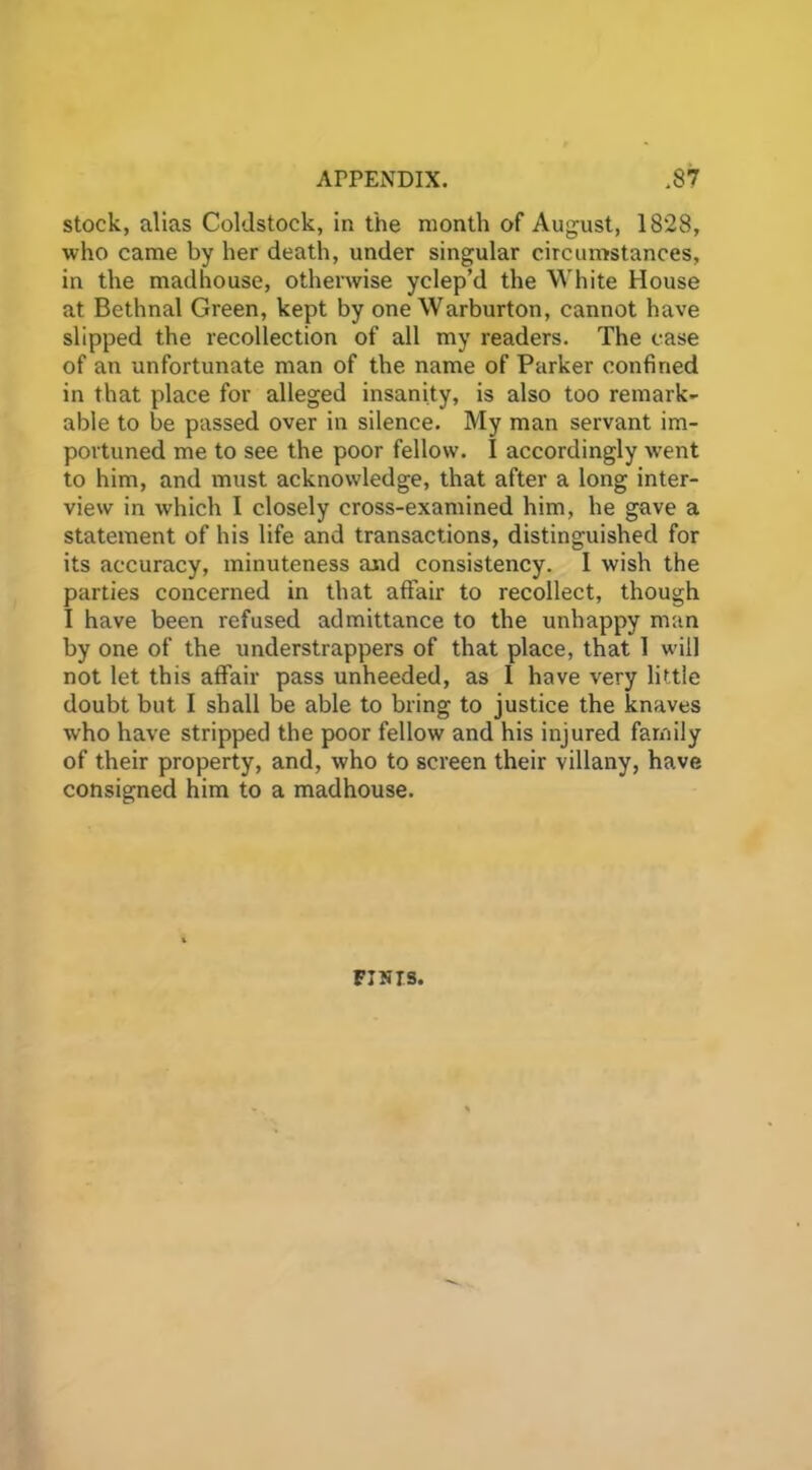 stock, alias Coldstock, in the month of August, 1828, who came by her death, under singular circumstances, in the madhouse, otherwise yclep’d the White House at Bethnal Green, kept by one Warburton, cannot have slipped the recollection of all my readers. The case of an unfortunate man of the name of Parker confined in that place for alleged insanity, is also too remark- able to be passed over in silence. My man servant im- portuned me to see the poor fellow. I accordingly went to him, and must acknowledge, that after a long inter- view in which I closely cross-examined him, he gave a statement of his life and transactions, distinguished for its accuracy, minuteness and consistency. I wish the parties concerned in that affair to recollect, though I have been refused admittance to the unhappy man by one of the understrappers of that place, that 1 will not let this affair pass unheeded, as I have very little doubt but I shall be able to bring to justice the knaves who have stripped the poor fellow and his injured family of their property, and, who to screen their villany, have consigned him to a madhouse. FINIS.