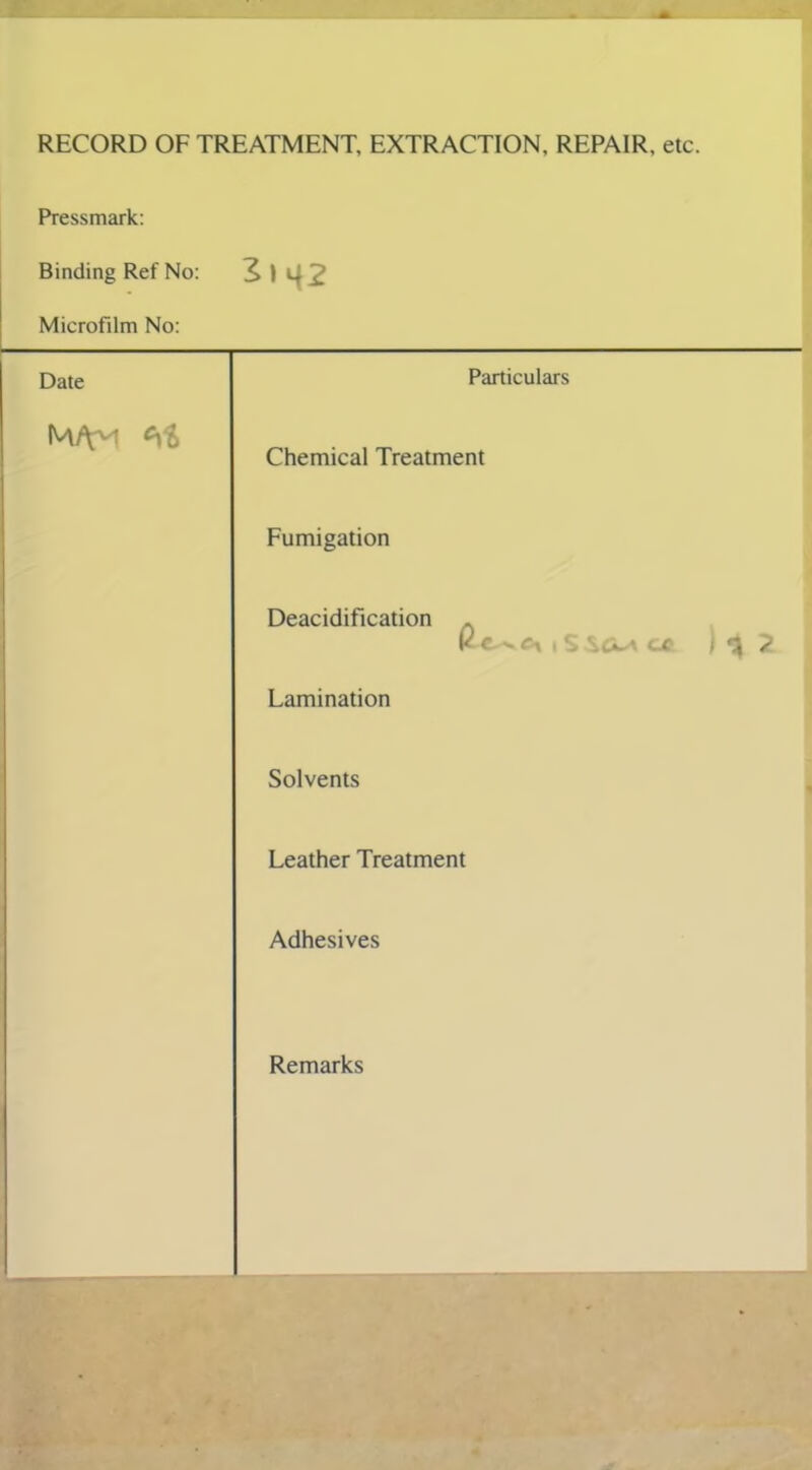 RECORD OF TREATMENT, EXTRACTION, REPAIR, etc. Pressmark: Binding Ref No: 2»42 Microfilm No: Date Particulars Chemical Treatment Fumigation Deacidification K t >. r-t i S SCl* cx } 2 Lamination Solvents Leather Treatment Adhesives Remarks