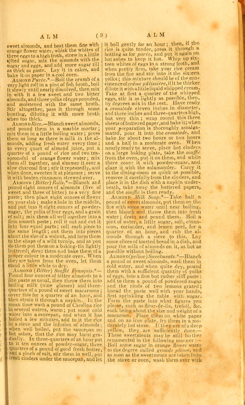 swreet almonds, and beat them fine with orange flower water, whisk the whites of three eggs to a high froth, strew in a htUe sifted sugar, mix the almonds with the sugar and eggs, and add niore sugar till as thick as paste. Lay it in cakes, and hake it on paper in a cool oven. AhyionD Piir6e-*—Boil the crumb of a very light roll in a pint offish broth, boil it slowly until nearly dissolved, then mix in with it a few sweet and two bitter almonds, and three yolks ofeggs pounded, and moistened with the same broth. Stir altogether, pass it through some bunting, diluting it vvith more broth when too thick. ALMONo/v/ce.—Blanch sweet almonds, and pound them in a marble mortar; mix them in a little boiling water; press them as long as there is milk in the al- monds, adding fresh water every time ; to every quart of almond juice, put a quarter of a pound of rice and two tea- spoonsful of orange flower water; mix them all together, and simmer it over a slow charcoal fire ; stir it repeatedly, and when done, sweeten it at pleasure ; serve it with beaten cinnamon strewed over. Almond (Bitter) Rolls.*—Blanch and pound eight ounces of almonds (five_ of i sweet and three of bitter) to a very fine paste; then place eight ounces of flower on your slab; make a hole in the middle, and put into it eight ounces of powder- sugar, the yolks of four eggs, .and a grain of salt; mix them all well together into a firm smooth paste ; roll it out and cut it into four equal parts ; roll each piece to I the same length; cut them into nieces 1 about the size of a walnut, and form them to the shape of a wild turnip, and as you i do them put them on a baking-tin lightly buttered; dorez them and bake them of a proper colour in a moderate oven. When theyare taken from the oven, let them stand a little while to dry. AmioND (Bitter) Souffle Frau^ais.*— Pound four ounces of bitter almonds to a line paste as usual, then throw them into boiling milk (nine glasses) and three- quarters of a pound of sweet macaroons ; cover this for a quarter of an hour, and then strain it through a napkin. In the mean time wash a pound of Carolina rice ! in several waters, warm; put .some cold ' water into a saucepan, and when it has , boiled a few minutes, add to it the rice . in a sieve and the infusion of almonds; when well boiled, put the saucepan on 0 hot ashes, that the rice may hurst gra- I dually. In three-quarters of an hourput j( to it ten ounces of powder-sugar, three f quarters of a pound of good fresh butter, and a pinch of salt, stir them in well, put jj Iresh cinders under the saucepan, and let it boil gently for an hour; then, if the- rice is quite tender, press it through a hotting as for puree, and put it again on liotasiies to keep it hot. Whip up six- teen whites of eggs to a strong froth, and when pretty firm, take your rice cream from the fire and stir into it the sixteen yolks ; this mixture should be of tbe con- sistenceofere/nepatissiere, \i\i be thicker dilute it withalittleliquid whipped cream. Take at first a quarter of the whipped eggs, stir it as lightly as possible, then, by degrees mix in the rest. _ Have ready a crouslade eleven inches in diameter, and three inches and three-quarters high, but very thin ; wrap round this three sheets of buttered paper,and bake it; when your preparation is thoroughly amalga- mated, pour it into croustade, and bake for about two hours or two hours and a half in a moderate oven. When nearly ready to serve, place hot cinders on a large baking plate, take the souffle from the oven, put it on them, and while there cover it with poivder-suear, and glaze it with the salamander. Carry it to the dining-room as quick as possible, remove it carefully from the cinders, and place it in the dish with a napkin under- neath, take away the buttered papers, and the souffle is then ready. Almond Milk Soup.*—Take half a pound of sweet almonds, put them op the fire with some water until near boiling, then blanch and throw them into fresh water; drain and pound them. Boil a pint of water, a little sugar, salt, cinna- iiion, coriander, and lemon peel, for a quarier of an hour, and rub the al- monds through a sieve to this. Lay some slices of toasted bread in a dish, and pour the milk of almonds on it, us hot as possible without boiling. Ah'Mom)(!/ellow)Sweeimeafs.*—Blanch a pound ol sweet almonds, wash them in cold water, and when quite dry, pound them with a sufficient quantity of yolks of eggs, into a line hut rather stifl’ paste; add to them a pound of powdered sugar and tlie rinds of two lemons grated ; knead the paste well with your hands, first sprinkling the table with sugar. Form the paste into wh.at figures you plesse, such ;is fieur-de-lis, trefoil, &c. each being about the size and weight of a macaroon. Flace tllfem on white paper and on an iron plate, fry them in a mo- derately hot stove. 11 they are of a deep yellow, they are sufficiently done.— These sweetmeats maybe still fuithor nrnainciited in the following manner:— Boil some sugar in orange flower water to the degree called tfraiide plume, and as soon as the awcelmcals areiaken from the stove or oven, wash them over with