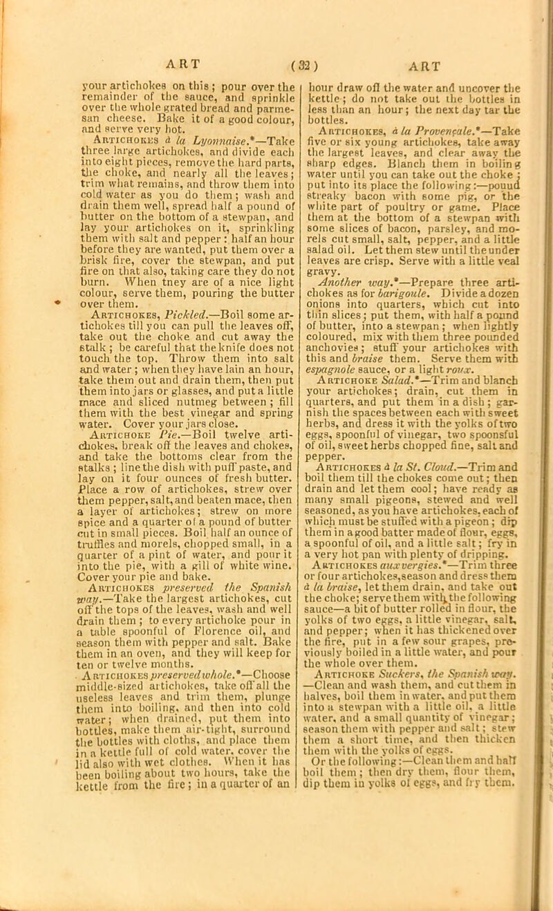 your articliokes on tliis ; pour over the remainder of the sauce, and sprinkle over the whole grated bread and parme- san cheese. Bake it of a good colour, and serve very hot. Artichokes d la Lyonnaise.*—Take three large artichokes, and divide each into eight pieces, remove the hard parts, tlie choke, and nearly all the leaves; trim what remains, and throw tliem into cold water as you do them; wash and drain them well, spread half a pound of butter on the bottom of a stewpan. and lay your artichokes on it, sprinltling them with salt and pepper : half an hour before they are wanted, put them over a brisk fire, cover the stewpan, and put fire on that also, taking care they do not burn. tVhen tney are of a nice light colour, serve them, pouring the butter over them. Artichokes, Pickled.—Boil some ar- tichokes till you can pull the leaves off, take out the choke and cut away the stalk ; be cai-eful that the knife does not touch the top. Throw them into salt and water ; when they have lain an hour, take them out and drain them, then put them into jars or glasses, and put a little mace and sliced nutnieg between ; fill them with the best vinegar and spring water. Cover your jars close. Artichoke Pie.—Boil twelve arti- chokes, break off the leaves and chokes, and take the bottoms clear from the stalks ; line the dish with puff'paste, and lay on it four ounces of fresh butter. Place a row of artichokes, strew over them pepper,salt,and beaten mace, then a layer of artichokes; strew on more spice and a quarter of a pound of butter cut in small pieces. Boil half an ounce of tnrffles and morels, chopped small, in a quarter of a pint of water, and pour it into the pie, with a gill of white wine. Cover your pie and bake. Artichokes preserved the Spanish way.—Take the largest artichokes, cut off the tops of the leaves, wash and well drain them ; to every artichoke pour in a table spoonful of Florence oil, and season them with pepper and salt. Bake them in an oven, and they will keep for ten or twelve months. Artichokes preservedwhole.*—Choose middle-sized articliokes, take off'all the useless leaves and trim them, plunge them into boiling, and then into cold water; when drained, put them into bottles, make them air-tight, surround the bottles with cloths, and place them in a kettle full of cold water, cover the lid also with wet clothes. When it has been boiling about two hours, take the kettle from the fire; in a quaiter of an hour draw off tlie water and uncover the kettle ; do not take out the bottles in less than an hour; the next day tar the bottles. Artichokes, d la Provenfale.*—Take five or six young artichokes, take away the largest leaves, and clear away the sharp edges. Blanch them in boiling water until you can take out the choke ; put into its place the following:—pouuti streaky bacon with some pig, or the white part of poultry or game. Place them at the bottom of a stewpan witli some slices of bacon, parsley, and mo- rels cut small, salt, pepper, and a little salad oil. Let them stew until the under leaves are crisp. Serve with a little veal gravy. Another way.*—Prepare three arti- chokes as for barigoule. Divide a dozen onions into quarters, which cut into thin slices; put them, with half a pound of butter, into a stewpan ; when lightly coloured, mix with them three pounded anchovies; stuff'your artichokes with this and braise them. Serve them with esjMgnole sauce, or a light roua;. Artichoke Salad.*—Trim and blanch your artichokes; drain, cut them in quarters, and put them in a dish ; gar- nish the spaces between each with sweet herbs, and dress it with the yolks of two eggs, spoonful of vinegar, two spoonsful of oil, sweet herbs chopped fine, salt and pepper. Artichokes d la St. Cloud.—Trim and boil them till the chokes come out; then drain and let them cool; have ready as many small pigeons, stewed and well seasoned, as you have artichokes,each of which must be stuff'ed with a pigeon ; dip them in agood batter madeof flour, eggs, a spoonful of oil, and a little salt; fry in a very hot pan w’ith plenty of dripping. Artichokes auxvergies.*—Trim three or four artichokes,season and dress them d la braise, let them drain, and take out the choke; serve them witlj. the following sauce—a bit of butter rolled in flour, the yolks of two eggs, a little vinegar, salt, and pepper; when it has thickened over the fire, put in a few sour grapes, pre- viously boiled in a little water, and ^ur the whole over them. Artichoke Suckers, the Spanish way. —Clean and wash them, and cut them in halves, boil them in water, and put them into a stewpan with a little oil. a little, water, and a small quantity of vinegar; season them with pepper and salt; stew them a short time, and then thicken them with the yolks of eggs. Or the following;—Clean them and half boil them; then dry them, flour them, dip them iu yolks ol eggs, and fry them.