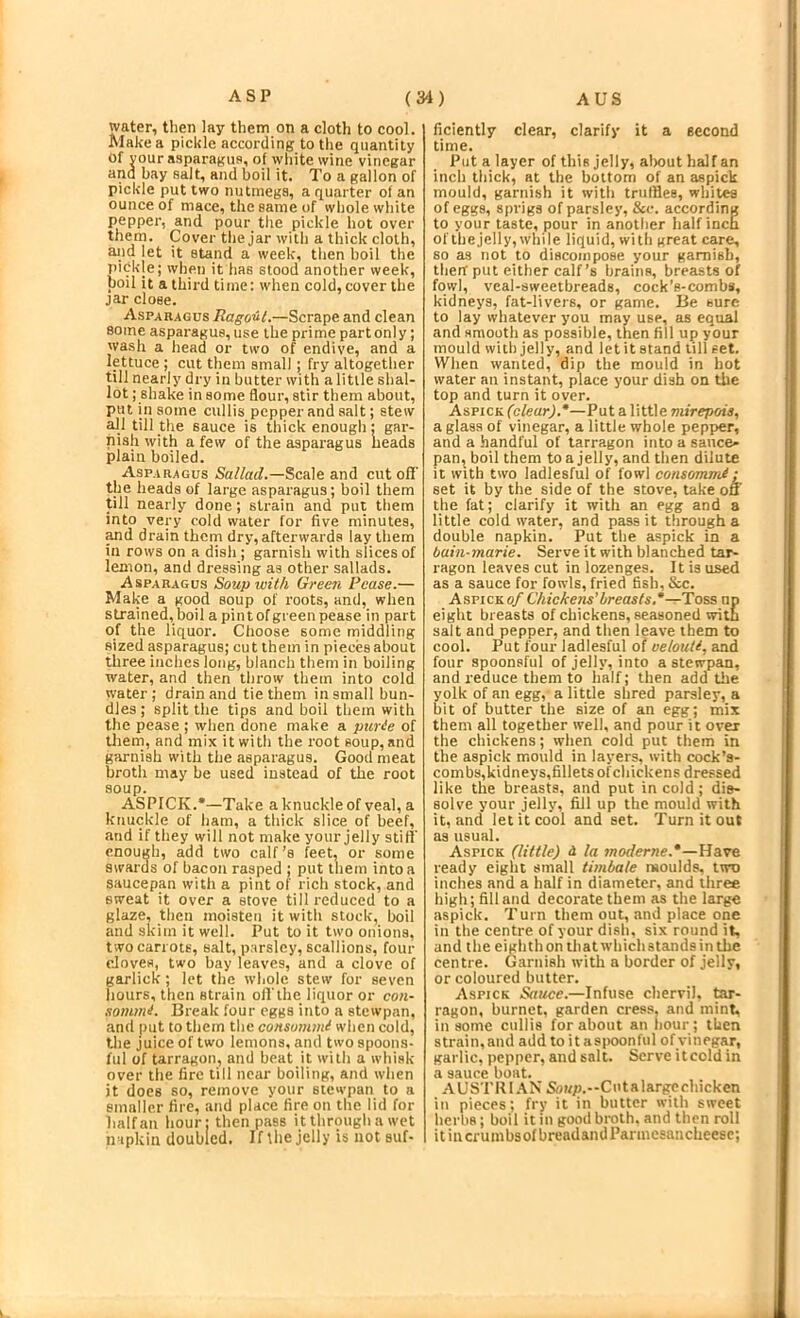 water, then lay them on a cloth to cool. Make a pickle according to the quantity of your asparagus, of white wine vinegar and bay salt, and boil it. To a gallon of pickle put two nutmega, a quarter of an ounce of mace, the same of whole white pepper, and pour the pickle hot over them. Cover the jar with a thick cloth, and let it stand a week, then boil the pickle; when it has stood another week, boil it a third time: when cold, cover the jar close. Asparagus Ragout.—and clean some asparagus, use the prime part only; wash a head or two of endive, and a lettuce ; cut them small; fry altogether till nearly dry in butter with a little shal- lot ; shake in some flour, stir them about, put in some cullis pepper and salt; stew all till the sauce is thick enough: gar- nish with a few of the asparagus heads plain boiled. Asparagus Saf/arf.—Scale and cut oil' the heads of large asparagus; boil them till nearly done; strain and put them into very cold water for five minutes, Md drain thcrn dry, afterwards lay them in rows on a dish ; garnish with slices of lemon, and dressing as other sallads. Asparagus Soup with Gree7i Pease.— Make a good soup of roots, and, when strained, boil a pint of green pease in part of the liquor. Choose some middling sized asparagus; cut them in pieces about three inches long, blanch them in boiling water, and then throw them into cold water ; drain and tie them in small bun- dles ; split the tips and boil them with the pease ; when done make a piirie of thern, and mix it with the root soup, and gimnish with the asparagus. Good meat broth may be used instead of the root soup. ASPICK.*—Take a knuckle of veal, a knuckle of ham, a thick slice of beef, and if they will not make your jelly still' enough, add two calf’s feet, or some swards of bacon rasped ; put them into a saucepan with a pint of rich stock, and sweat it over a stove till reduced to a glaze, then moisten it with stock, boil and skim it well. Put to it two onions, two carrots, salt, parsley, scallions, four eJoves, two bay leaves, and a clove of garlick; let the whole stew for seven hours, then strain of! the liquor or con- sommt. Break four eggs into a stcwpnn, and put to them the consummi when cold, tlie juice of two lemons, and two spoons- ful of tarragon, and beat it with a whisk over the fire till near boiling, and when it does so, remove your stewpan to a smaller fire, and place fire on the lid for half an hour: then pass it through a wet napkin doubled. If tlie jelly is not suf- ficiently clear, clarify it a second time. Put a layer of this jelly, alwut half an inch thick, at the bottom of an aspick mould, garnish it with truffles, whites of eggs, sprigs of parsley, &c. according to your taste, pour in another half inch of thejelly, while liquid, with great care, so as not to discompose your garnish, therr put either calf’s brains, breasts of fowl, veal-sweetbreads, cock’s-combs, kidneys, fat-livers, or game. Be sure to lay whatever you may use, as equal and smooth as possible, then fill up your mould with jelly, and let it stand till set. When wanted, dip the mould in hot water an instant, place your dish on the top and turn it over. A&vick (clear).*—Put a little mirepois, a glass of vinegar, a little whole pepper, and a handful of tarragon into a sauce- pan, boil them to a jelly, and then dilute it with two ladiesful of fowl consommi: set it by the side of the stove, take on the fat; clarify it with an egg and a little cold water, and pass it through a double napkin. Put the aspick in a bain-marie. Serve it with blanched tar- ragon leaves cut in lozenges. It is used as a sauce for fowls, fried fish, &c. Aspicko/ Chickens’breasts.*—Toss np eight breasts of chickens, seasoned with salt and pepper, and then leave them to cool. Put four ladiesful of oelouii, and four spoonsful of jelly, into a stewpan, and reduce them to half; then add the yolk of an egg, a little shred parsley, a bit of butter the size of an egg; mix them all together well, and pour it over the chickens; when cold put them in the aspick mould in layers, with cock’s- combs,kidneys,fillets ofchickens dressed like the breasts, and put in cold; dis- solve your jelly, fill up the mould with it, and let it cool and set. Turn it out as usual. Aspick (little) d la worferwe.*—Have ready eight small timbale moulds, two inches and a half in diameter, and three high; fill and decorate them as the large aspick. Turn them out, and place one in the centre of your dish, six round it, and the eighth on that which stands in the centre. Garnish with a border of jelly, or coloured butter. Aspick Sauce.—Infuse chervil, tar- ragon, burnet, garden cress, and mint, in some cullis for about an liour; then strain, and add to it asiioonful of vinegar, garlic, pepper, and salt. Serve itcold in a sauce boat. AUSTRI.^X Soi/p.—Cutalargechickcn in pieces; fry it in butter with sweet lierhs; boil it in good broth, and then roll itincrumbsofbreadandParmesancheese;