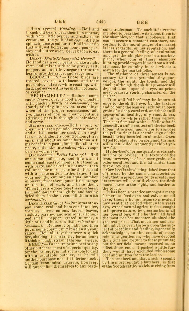 Bean (ffrcen) Pudding. —BoU and bUnch old beans, beat them in a mortar, with very little pepper and salt, some cream, and the yolk of an pg:g. A little spinach .juice to colour it. Boil in a basin that will just hold it an hour; pour par- sley and butter over. Serve bacon to eat with it. Beans (fVhiteKidnctj)with Gravy.*— Boil and drain your beans ; make a light roMg?, and mix it with some gravy, salt, epper, and a little vinegar; throw the eans, into the sauce, and serve hot. BECCAFICOS.* -These birds are roasted, covered with bacon, and toast put under. Baste, while roasting, with lard, and serve witha sprinkling of lemon or verjuice. BECHAMELLE.* — Reduce some sauce tourrde over a good fire, moisten with chicken broth or consommi.. con- stantly stirring to prevent its catching; when of the proper consistence, add two glasses of boiling cream, continue stirring; pass it through a hair sieve, and serve. Bechamelee Cake.—Boil a pint of cream with a few pounded sweetalmonds and a little coriander seed, then strain it; use to it about a pound of flour, three eggs, and about as much butter as will make it into a paste, finish like all other paste, and make into cakes, what shape or size you please. Bechamelle, Petits Pdtis of.*—RoW out some puff' paste, and line with it some small custard moulds, fill them up with paste, and bake in a hot oven; then roll out some more paste for the lids, and with a paste cutter, rather larger than your moulds, cut out an equal number of pieces, durez them, put a little lozenge on the top of each, and bake them. When these are done,take Ihecroustades, trim and dorez them lightly, and having dried them in the oven, fill them with bechamelle. Bechamelle Sauce.*—Put intoa stew- pan some veal and ham cut into dice, carrots, cloves, onions, laurel leaves, shalots, parsley, and scallions, all chop- ped small; pepper, grated nutmeg, a little salt and butter, a little velouU and consommi. Reduce it to half, and then put in some cream ; mix it well with your sauce. Boil all together over a quick fire, shaking it constantly, for an hour; if thick enough, strain it through a sieve. BEEF.*—Tosecurc prime beef or any other butchers’ meat of superior quality, for the lardei’, it is indispensable to deal with a reputable butcher, as he will neither purchase nor kill inferior stock. Certain economical caterers, however, will not confine themselves to any parti- cular tradesman. To such it is recom- mended to bear their wits about them to the shambles, for that shopkeeper that cannot secure a constant customer, ac- cording to the moral usages of a market is less regardful of his reputation, and there is a general feeling of exultation amongst the shopkeepers in a market- place, when one of these shamble- hunting providersgets himself outwitted. He must be cunning indeed who is a match for the market-folks. The vigilance of three senses is ne- cessary to these perambulating pur- veyors, the sight, the touch, and the smell ; although the skilful provider w\\\ depend alone upon the eye, as prime meat bears its sterling character on the surface. True well-fed beef may be known at once to the skilful eye, by the texture and colour; thelean will exhibit an open grain of a deep coral red, and the fat will appear of an healthy, oily smoothness, inclining to white rather than yellow. The suet firm and white. Yellow fat is generally a sutficient lest of inferior beef, though it is a common error to suppose the yellow tinge is a certain sign of the beast having been fed on oil-cake. Oxen fatted for slaughter on corn and turnips, will when killed frequently exhibit yel- low fat. Heifer-beef of prime quality is scarcely inferior to ox-beef: the texture of the lean, however, is of a closer grain, of a paler coral red, and the fat whiter than that of ox-beef. Cow-beef is also distinguished from that of the ox, by the same characteristics, only that in proportion to its greater age its texture will be still closer, the flesh more coarse to the sight, and harder to the touch. It has been a practice amongrst a many farmers to feed oxen and calves on oil cake, though by no means so prevalent now as at that period when, a few years ago, experimental agriculturists sought to improve nature, by crossing her in all her operation^, until he that had bred the most perfect monster obtained the greatest prize. That much new and use- htl light has been thrown upon the sub- jectof breeding and feeding.isgenerally acknowledged, to the credit of many scientific gentlemen, who have devoted their time and fortune to these pursuits; but the artificial means resorted to, to effect these ends, if pushed a little fur- ther, would have excluded wholesome beef and mutton from the larder. The best beef, and that which is sought by tlie most reputable butchers, is that of the Scotch cattle, which, at riving from