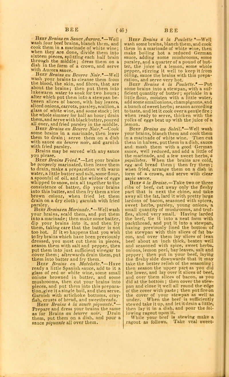 Beef Brains en Sauce Aurora.*—WaW wash four beef brains, blanch them, and cook them in a marinade of white wine; when they are done, divide them into sixteen pieces, snliitintj each lialf brain Uirough the middle; dress them on a dish in the form of a crown, and serve with Aurora sauce. Beef Drains au Deurre Noir.*—Well wash your brains to cleanse them from the blood, the skin, and fibres, that are about the brains; then put them into lukewarm water to soak for two hours ; after which put them into a stewpan be- tiveen slices of bacon, with bay leaves, sliced onions,carrots, parsley, scallion, a glass of white wine, and some stock; let the whole simmer for half an hour; drain them, and serve with black butter, poured all over, and fried parsley in the middle. Beef Brains au Beurre Noir.*—Cook some brains in a marinade, then leave them to drain; serve them on a dish with sauce au beurre noir, and garnish with fried parsley. Brains may be served with any sauce you please. Beef Brains Fried.*—Let your brains be properly marinated, then leave them to drain, make a preparation with warm water, a little butter and salt, some flour, a spoonful of oil, and the whites of eggs whipped to snow, mix all together to the consistence of batter, dip your brains into this batter, and then fry them a nice brown colour, when fried let them drain on a dry cloth ; garnish with fried parsley. B VIETBrainsen Marinade.*—Well wash your brains, scald them, and put them into a marinade; then make some baiter, dip your brains into it, and then fry them, taking care that the batter is not too hot. If it so happens that you wish to fry brains which have been previously dressed, you must cut them in pieces, season them with salt and pepper, then put them into .just suflicient vinegar to cover them ; afterwards drain them, put them into batter and fry them. Beef Brains en Matelotte.*—Have ready a little Spanish sauce, add to it a glass of red or white wine, some small onions browned in butter, and some tnusbrooms, then cut your brains into pieces, and put them into this prepara- tion,pive itasingle boil, and then serve. Garnish with artichoke bottoms, cray- fish, crusts of bread, and sweetbreads. Beef Brains d Ut sauce piqi/ante.*— Prepare and dress your brains tbe same as for Brains au beurre noir. Drain them, put them on a dish, and pour a sauce piquante all over them. Beef Brains d la Paulette *—Well wash some brains, blanch them, and cook them in a marinade of white wine, then make boiling hot a reduced German sauce, adding some mushrooms, some parsley, and a quarter of a pound of but- ter, the juice of a lemon, some whole pepper, stirring it well to keep it from oiling, sauce the brains with this prepa- ration, and serve very hot. Beef Brains d la Paulette.* — Put some brains into a stewpan, with a suf- ficient quantity of butter; sprinkle in a little flour, moisten with a little water, add somesmallonions, champignons,and a bunch of sweet herbs; season according to taste, and let it cook over a gentle fire ; when ready to serve, thicken with tbe yolks of eggs beat up with the juice of a lemon. Beef Brains au Soleil.*—Well wash your brains, blanch them and cook them in a marinade of white wine. Then cut them in halves, put them in a dish, sauce and mash them with a good German sauce, well reduced, and add a little of the marinade, and a few sweet herbs, <i papiltotes. When the brains are cold, egg and bread them : then fry them; when fried, arrange tliem on a dish in form of a crown, and serve with clear aspic sauce. Beef <t la Brm'se.—Take two or three ribs of beef, cut away only the fleshy part that is next the chine, and take away all the fat, lard it with pretty large lardons of bacon, seasoned with spices, sweet herbs, parsley, young onions, a small quantity of mushrooms, and truf- fles, shred very small. Having larded the beef, tie it into a neat form with packthread, and put it into a stewpan, having previously lined the bottom of the stewpan with thin slices of fat ba- con, and over them lay slices of lean beef about an inch thick, beaten well and seasoned with spice, sweet herbs, onions, lemon peel, bay leaves, salt and pepper; then put in your beef, laying the fleshy side downwards that it may take the belter relish of the seasoning; then season the upper part as you did the lower, and lay over it slices of beef, and over them slices of bacon, as you did at the hottom ; then cover the stew- pan and close it well all round the edge of the cover with paste ; then put fire on the cover of your stewpan as well as under. When the beef is sufficiently stewed take it up. and let itdrain a little, then lay it in a dish, and pour the fol- lowing ragout upon it. While your beef is stewing make a ragout as follows. Take vetil sweet-