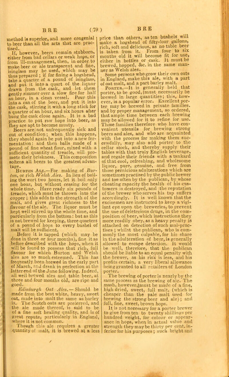 B R E (7! method is superior, and more congenial to beer than all the arts that are prac- tised. . If, however, beers remain stubborn, eitlier from bad cellars or weak hops, or from ill-managemeBt, then, in order to make beer or ale transparent and fine, isinglass may be used, which may be thus prepared ; if for fining a hogshead, take a quarter of a pound of isinglass, and put it into a quart of the liquor drawn from the cask, and let them gently simmer over a slow fire for half au hour, in a clean vessel. Pour this into a can of the beer, and put it into the cask, stirring it with a long stick for a quarter of an hour, and six hours after bung the cask close again. _ It is a bad practice to put raw hops into beer, as tliey are apt to become musty. Beers are; not unfrequently sick and out of condition; when this happens, they should again be put into anew fer- mentation: and then balls made of a pound of fine wheat flour, mixed vvith a sufficient quantity of treacle, will pro- mote their briskness. This composition softens all beers to the greatest advan- tage. Burton Ale.—For making of Bur- toii, or rich fVelsh Ales. In lieu of boil- ing the wort two hours, let it boil only one hour, but without ceasing for the whole time. Have ready six pounds of treacle, which must be thrown into the copper ; this adds to the strength of the malt, and gives great richness to the flavour of the ale. The liquor must be kept well stirred up the whole time, and particularly from the bottom: but as this is not brewed for keeping, three quarters of a pound of hops to every bushel of malt will be sufficient. Before it is tapped (which may be done in three or four months), fine it as before described with the hops, when it will be found to possess that rich, full flavour for which Burton and Welsh ales are so much esteemed. This has frequently been brewed in the early part of March, and drank in perfection at the latterend of the June following. Indeed, all well brewed ales and table beer, at three and four months old, are ripe and good. Edinburgh Oat Ales.— Should be made from the best white, heavy, sweet oat, made into malt the same as barley is. The Scotch oats are prelerrcd, and the ale made thereof, is said to be of a fine soft healing quality, and is of great repute, particularly in England, where it is not common. Though th'3 ale requires a greater quantity of malt, it is brewed at a less ) B RE price than others, as ten bushels will make a hogshead of fifty-tour gallons, rich, soft and delicious, as no table beer is taken from it. From four to six months old it will become fit for use, either in bottles or cask. It must be brewed, hopped, &c. in the same man- ner as Welsh ales. Some persons who grow their own oats in England, make this ale, with a part of oat malt, and a part barley malt. Porter.—It is generally held that porter, to be good, imust necessarily be brewed in large quantities; this, how- ever, is a popular error. Excellent por- ter may be brewed in private families, and by proper management, so ordered, that ample time between each brewing may be allowed for it to refine for use. Those families therefore who have con- venient utensils for brewing strong beers and ales, and who are acquainted with the process for making them suc- cessfully, may also add porter to the cellar stock, and thereby supply their tables with that truly English beverage, and regale their friends with a tankard of that cool, refreshing, and wholesome liquor, pure, genuine, and free from those pernicious adulterations which are sometimes practised by the public brewer and too often by the publican, by whose cheating rapacity the health of his cus- tomers is destroyed, and the reputation of the brewer who serves his tap sufters accnidingly. It is well known that the excisemen are instructed to keep a vigi- lant eye upon the breweries, to prevent the use of deleterious drugs, in the com- position of beer, which instructions they more readily obey, as a heavy penalty is attached on detection of such mal-prac- tises ; whilst the publican, who is com- monly the most culpable, for his share in the adulteration of beer, is generally allowed to escape detection. It would be well, therefore, that the publican should be liable to an equal penalty with the brewer, as his risk is less, and his profits certain, a very liberal allowance being granted to all retailers of London porter. The brewing of porter is nearly by the same piocess as the brewing of ale. The mash, however,lmust be made of a fine, high dried, sweet, full malt, (which is cheaper than the pale malt u.'ed for brewing the strong beer and ale); and full, fine, sweet, brown hops. It is not necessary for a porter brewer to give from ten to twenty shillings per hundred weight, for colour or appear- ance in hops, when in actual value and •trengih they may be thirty per cent, in- ferior for his purposes ; such bright and