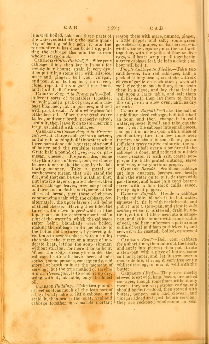 it is well boiled, takeout three parts of the water, substituting the same quan- tity of boiling milk; pour it into the tureen after it has once boiled up, put- ting the cabbage also into the tureen whole; serve quick. Ckuax(XE(fVhite,Pickled).*—Slice your cabbage thin; then lay it in salt for twenty-four hours; strain it very dry, then put it in a stone ,jar; with allspice, mace and ginger; boil your vinegar, and pour it on boiling hot; tie it very close, repeat the vinegar three times, and it will be fit for use. Cabbage Soup a la Proven<fale.—Boil different sorts of vegetables together, including half a peck of peas, and a cab- bage blanched, cut in quarters, and tied with packthread. Add a wine glass full of the best oil. When the vegetables are boiled, and your broth properly salted, strain it, then leave it on to slew, serving it up, garnished with cabbages. CabeageandCheese Soitp d la Proven- vale,—Cut a large cabbage into quarters, and after blanching,boil it in water; when three parts done add a quarter of a poifnd of butter and the requisite seasoning. Grate half a pound of gruyiire, or par- mesan cheese. Prepare, also, some very thin slices of bread, and, two hours before dinner, make the soup in the fol- lowing manner. Take a metal, or earthenware tureen that will stand the fire, and that can be used at table; first, put into it a layer of grated cheese, then one of cabbage leaves, previously boiled and dried on a cloth; next, some of the slices of bread, then those of cheese, commencing again with the cabbage, &c. alternately, the upper layer of all being of sliced cheese. Having thus filled the tureen within two fingers’ width of the top, pour on its contents about half a pint of the water in which the cabbages (after being blanched) were boiled, making the cabbage broth penetrate to the bottom of the tureen, by piercing its contents in several places with a knife; then place the tureen on a stove of mo- derate heat,_ letting the soup simmer, without stirring, for more than an hour. When the soup is ready for table, the cabbage broth will have been all ab- sorbed; some persons, consequently, add more hot brotn to it at the moment of serving; but the true method of serving it d la Provcngalc, is to send it up dry, using with it, at table, only the finest oil. Cabbage Pudding.—Take two pounds of beef-suet, as mueh of the loan part of a leg of veal; take a little cabbage and scald it, then bruise the suet, vra! ..nd cabbage together in a marble mortar; season them with mace, nutmeg, ginger, a little pepper and salt; some green gooseberries, grapes, or barberries;—in winter, some verjuice; mix then all well together, with the yolks of four or five eggs, well beat; wrap up all together in a green cabbage leaf, tie it in a cloth ; an hour will boil it. Purple Cabhuge to Pickle.—Take two cauliflowers, two red cabbages, half a peck of kidney beans, six sticks with six cloves of garlic on each stick ; wash all well, give them one boil up, then sti-ain them in a sieve, and lay them leaf by leaf upon a large table, and salt them with bay salt; then lay them to dry in the sun, or in a slow oven, until as dry as cork. Cabbage Ragout.*—Take the half of a middling sized cabbage, boil it for half an hour, and then change it in cold water, squeeze it well, and take out the heart; cut the cabbage into small pieces, and put it in a stew-pan with a slice of good butter; turn it a few times over the fire, and shake in some flour ; put in sufficient gravy to give colour to the ra- goftt; let it boil over a slow fire till the cabbage is done, and reduced to a thick sauce; season it with salt, coarse pep- per, and a little grated nutmeg, serve under any meat you think proper. Cabbage Ragodt.—Scald one cabbage cut into quarters, (savoys_ are best); drain the water quite out, tie them with packthread, and braze in a good braze ; serve ndth a fine thick cullis sauce, pretty high of pepper. Cabbage Divide a cabbage in the middle, blanch it in hot water, squeeze it, tie it with packthread, and put it into a stew-pan, and stew it d la braize; when it is stewed, drain it, un- tie it, cut it in little slices into a sauce- pan, .and let it simmer Avith some cullis of veal, and bam ; afterwards put in some cullis of veal and ham to thicken it, and serve it with roasted, boiled, or stewed meat. Cabbage /ferf.*—Boil your cabbage for a short time, then take out the heart, and cut it into pieces ; then put it into a stew-pan wdth a piece of butter, some salt and pepper, and let it stew over a moderate fire, stirring it very frequently whilst dressing, to mix it well with the butter. Cabbages (/(erf).—They are mostly stewed toeatwith ham. bacon, or snicked s.ausagee, though sometimes without any meat ; thev are very strong eating, and should be first .scalded, then stewed with butter, pepper, salt, and cloves : and vinegar adiicd <0 it just before serving: they arc reckoned wholesome in veai