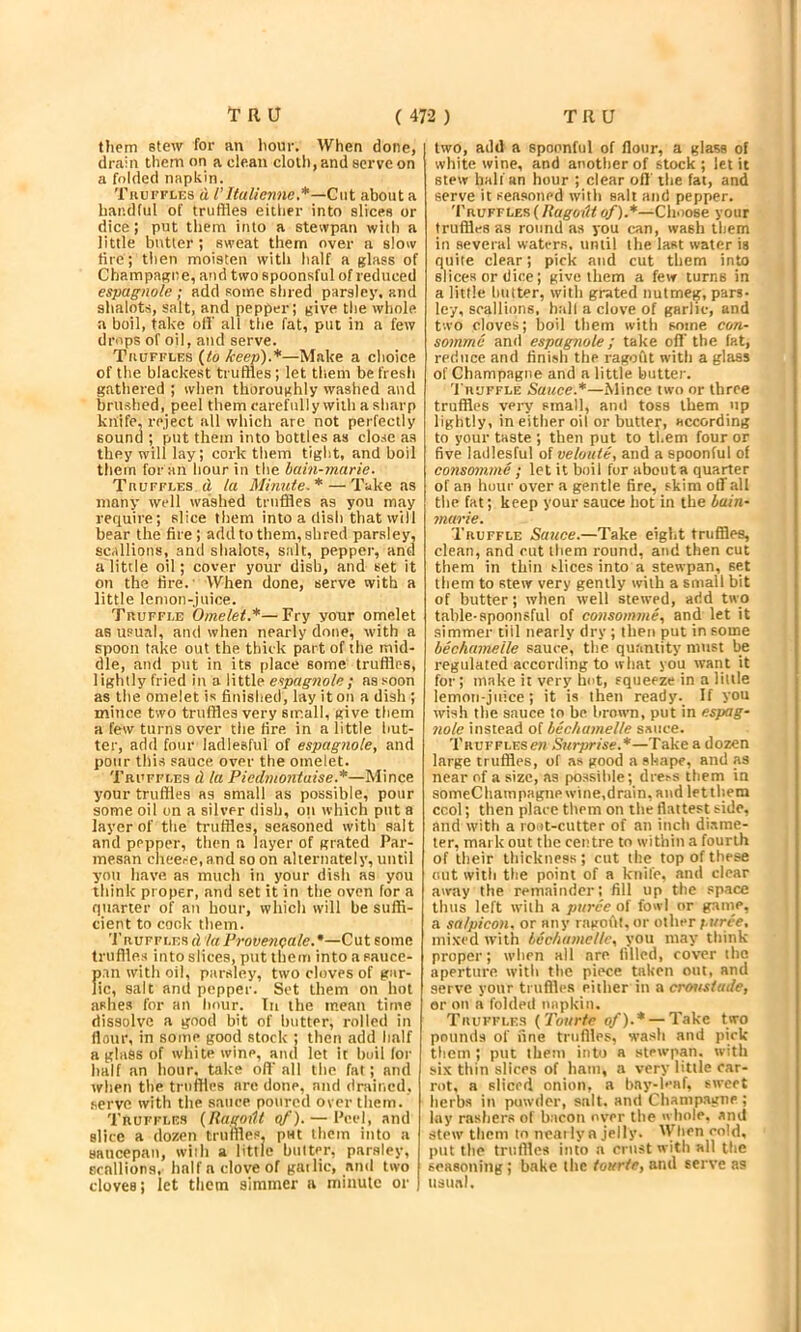 them stew for an liour. When done, dr.ain them on a clean doll), and serve on a folded napkin. TiiurFLns d I’llalienne.*—Cut about a handful of truffles eitlier into slices or dice; put them into a stevvpan with a little butter ; sweat them over a slow fire; then moisten with half a glass of Champagne, aitd two spoonsful of reduced espagnole ; add some shred parsley, atul shalots, salt, and pepper; give tlie whole a boil, take off all the fat, put in a few drops of oil, and serve. TauFFLES (to keep).*—Make a choice of the blackest truffles; let tliem be fresh gatliered ; when thoroughly washed and brushed, peel them carefully with a sharp knife, reject all which are not perfectly sound ; put them into bottles as clo.se as they will lay; cork them tight, and boil them for an hour in the hain-marie. TnuFFLES d la Minute.* — Take as many well washed truffles as you may requii'e; slice them into a dish that will bear the fire ; add to them, shred parsley, scallions, and shalots, salt, pepper, and a little oil; cover your dish, and set it on the fire.' When done, serve with a little lemon-juice. Truffle Omelet,*—Fry your omelet as usual, and when nearly done, with a spoon take out the thick part of the mid- dle, and put in its place some truffles, lightly fried in a little eipagnole; as soon as the omelet is finished, lay it on a dish ; mince two truffles very small, give them a few turns over the fire in a little but- ter, add four ladiesful of espagnole, and pour this sauce over the omelet. Truffles d la Piedmontaise.*—Mince your truffles as small as possible, pour some oil on a silver dish, oil which put a layer of the truffles, seasoned with salt and pepper, tlien a layer of grated Par- mesan clieei-e.and so on alternately, until you have as much in your dish as you think proper, and set it in tiie oven for a quarter of an hour, which will be suffi- cient to cock them. Truffles d la Provenoale.*—Cut some truffles into slices, put them into a sauce- fi.tn with oil, parsley, two cloves of gar- ic, salt and popper. Set them on hot ashes for an hour. In the mean time dissolve a good bit of butter, rolled in flour, in some good stock ; then add half a glass of white wine, and let it huil lor lialf an hour, take off all the fat; and when tlie truffles are done, and drained, serve with the sauce poured over them. Truffles (Ragoilt of). — Peel, and slice a dozen truffles, put them into a saucepan, with a little bulter, parsley, Ecalliona, half a clove of gailic, anti two cloves; let them simmer a minute or two, add a spoonful of flour, a glass of white wine, and another of stock; let it stew half an hour ; clear off the fat, and serve it seasoned with salt and pepper. Truffles (Hagoiit of).*—Choose your truffles as round as you can, wash them in several waters, until the last water is quite clear; pick and cut them into slices or dice; give them a few turns in a little Imtter, with grated nutmeg, pars- ley, scallions, hall a clove of garlic, and two cloves; boil them with some con- somme and espagnole; take oft’the fat, reduce and finish the ragoflt with a glass of Champagne and a little butter. 'Pruffle Sauce.*—Mince two or three truffles very small, and toss them up lightly, in either oil or butter, according to your taste ; then put to them four or five ladiesful of veloute, and a spoonful of consomme ; let it boil fur about a quarter of an hour over a gentle fire, skim off all the fat; keep your sauce hot in the hain- marie. Truffle Sauce.—Take eight truffles, clean, and cut them round, and then cut them in thin slices into a stewpan, set them to stew very gently with a small bit of butter; when well stewed, arid two table-spoonsful of consomme, and let it .simmer till nearly dry ; then put in some bechamelle sauce, the quantity must be regulated according to what you want it for; make it very hut, squeeze in a little lemon-juice; it is then ready. If you wish the sauce to be brown, put in espag- nole instead of bechamelle sauce. Trufflese« Surprise.*—Take a dozen large truffles, of as good a shape, and as near of a size, as possible; dress them in someChampagnewine,drain, and letthem ccol; then place them on the flattest side, and witii a lo-it-cutter of an inch diame- ter, mark out the centre to within a fourth of their thickness; cut the top of these out with the point of a knife, and clear away the remainder; fill up the space thus left with a puree at fowl nr ganie, a salpicon. or any ragofit. or other f.uree, mixed with bechamelle, you may think proper; when all are filled, cover the aperture with the piece taken out, and serve your truffles either in a cremstade, or on a foldeil napkin. Truffles {Toiirte of).* — Take two pounds of fine truffles, wash and pick them ; put them into a stewpan. with .six thin slices of ham, a very little car- rot, a sliced onion, a bny-b’af, sweet herbs in powder, salt, and Champagne ; lay rashers of bacon over the whole, and stew them to neai ly n jelly. 'V hen cold, put the truffles into a crust with all the seasoning; bake the iourte, and serve as usual.