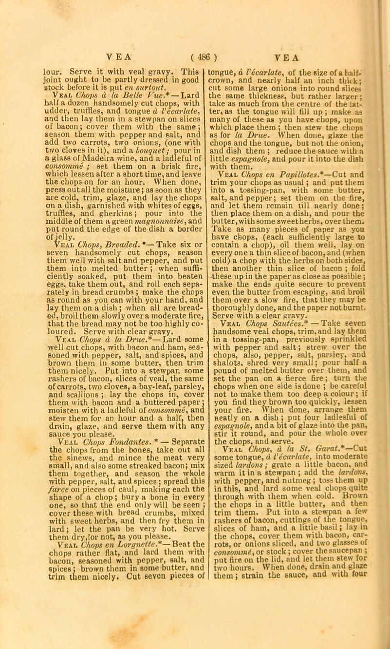 lour. Serve it with veal gravy. This joint ouglit to be partly dressed in good stock before it is put en surtout, Veal Chops d la Belle Vue.* — Lard half a dozen handsomely cut chops, with udder, truflles, and tongue d I’ecarlate, and then lay them in a stewpan on slices of bacon; cover them with the same; season them with pepper and salt, and add two carrots, two onions, (one with two cloves in it), and a hoiiquet f pour in a glass of Madeira wine, and a ladleful of conpmme ; set them on a brisk fire, which lessen after a short time, and leave the chops on for an hour. When done, press out all the moisture; as soon as they are cold, trim, glaze, and lay the chops on a dish, garnished with whites of eggs, truffles, and gherkins; pour into the middle of them a green mag?ionnaise, and put round the edge of the dish a border of jelly. VEAL Chops, Breaded. •— Take six or seven handsomely cut chops, season them well with salt and pepper, and put them into melted butter; when suffi- ciently soaked, put them into beaten eggs, take them out, and roll each sepa- rately in bread crumbs ; make the chops as round as you can with your hand, and lay them on a dish; when all are bread- ed, broil them slowly over a moderate fire, that the bread may not be too highly co- loured. Serve with clear gravy. Veal Chops d la Drue.*— Lard some well cut chops, with bacon and ham, sea- soned with pepper, salt, and spices, and brown them in some butter, then trim them nicely. Put into a stewpan some rashers of bacon, slices of veal, the same of carrots, two cloves, a bay-leafj parsley, and scallions ; lay the chops in, cover them with bacon and a buttered paper: moisten with a ladleful of cotisomme, and stew them for an hour and a half, then drain, glaze, and serve them with any sauce you please. Veal Chops Fondantes. * — Separate the chops from the bones, take out all the sinews, and mince the meat very small, and also some streaked bacon; mix them together, and season the whole with pepper, salt, and spices ; spread this farce on pieces of caul, making each the shape of a chop; bury a bone in every one, so that the end only will be seen ; cover these with bread crumbs, mixed with sweet herbs, and then fry them in lard; let the pan be very hot. Serve them dry,!or not, as you please. Veal Chops en Lorgnette.*—Beat the chops rather flat, and lard them with bacon, seasoned with pepper, salt, and spices; brown them in some butter, and trim them nicely. Cut seven pieces of tongue, d Vicariate, of the size of a half- crown, and nearly half an inch thick; cut some large onions into round slices the same thickness, but rather larger; take as much from the centre of the lat- ter, as the tongue will fill up; make as many of these as you have chops, upon which place them ; then stew the chops as for la Drue. When done, glaze tue chops and the tongue, but not the onion, and dish them ; reduce the sauce with a iittle espagnole, and pour it into the dish with them. Veal Chops en Papillotes.*—Cat and trim your chops as usual; and put them into a tossing-pan, with some butter, salt, and pepper; set them on the fire, and let them remain till nearly done; then place them on a dish, and pour the but ter, with some sweet herbs, over them. Take as many pieces of paper as you have chops, (each sufficiently large to contain a chop), oil them well, lay on every on e a thin slice of bacon, and (when cold) a chop with the herbs on both sides, then another thin slice of bacon ; fold -these up in the paper as close as possible; make the ends quite secure to prevent even the butter from escaping, and broil them over a slow fire, that they may be thoroughly done, and the paper not burnt. Serve with a clear gravy. Veal Chops Sautees.*—Take seven handsome veal chops, trim,and lay them in a tossing-pan, previously sprinkled with pepper and salt; strew over the chops, also, pepper, salt, par.-ley, and shalots, shred very small; pour half a pound of melted butter over them, and set the pan on a fierce fire; turn the chops when one side is done ; be careful not to make them too deep a colour; if you find they brown too quickly, lessen your fire. When done, arrange them neatly on a dish; put four ladiesful of espagnole, and a bit of glaze into the pan, stir It round, and pour the whole over the chops, and serve. Veal Chops, d la St. Carat.*—Cut some tongue, d I’ecarlate, into moderate sized lardons; grate a little bacon, and warm it in a stewpan ; add the lardons, with pepper, and nutmeg; toss them up in this, and lard some veal chops quite through with them when cold. Brown the chops in a little butter, and then trim them. Put into a stewpan a few rashers of bacon, cuttings of the tongue, slices of ham, and a little basil; lay in the chops, cover them with b.acon, car- rots, or onions sliced, and two glasses of consommi, or stock; cover the saucepan ; put fire on the lid, and let them stew for two hours. When done, drain and glaze them; strain the sauce, and with four